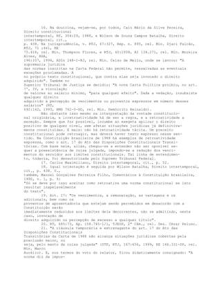 16. Na doutrina, vejam-se, por todos, Caio Mário da Silva Pereira,
Direito constitucional
intertemporal, RF, 304:29, 1988, e Wilson de Souza Campos Batalha, Direito
intertemporal, cit.,
p. 438. Na jurisprudência, v. RTJ, 67:327, Rep. n. 895, rel. Min. Djaci Falcão,
RTJ, 71 :461, RE
75.418, rel. Min. Thompson Flores, e RTJ, 40:1008, AI 134.271, rel. Min. Moreira
Alves, RDA,
196:107, 1994, ADIn 248-1-RJ, rel. Min. Celso de Mello, onde se lavrou: "A
supremacia jurídica
das normas inscritas na Carta Federal não permite, ressalvadas as eventuais
exceções proclamadas. A
no próprio texto constituçional, que contra elas seja invocado o direito
adquirido". Também no
Superior Tribunal de Justiça se decidiu: "A nova Carta Política proibiu, no art.
7º, IV, a vinculação
de valores ao salário mínimo, "para qualquer efeito". Dada a vedação, insubsiste
qualquer direito
adquirido à percepção de vencimentos ou proventos expressos em número desses
salários" (RT,
692:162, 1993, RMS 762-0-GO, rel. Min. Demócrito Reinaldo).
Não obstante isso mesmo na interpretação da vontade constitucio-
nal originária, a irretroatividade há de ser a regra, e a retroatividade a
exceção. Sempre que for possível, incumbe ao exegeta aplicar o direito
positivo de qualquer nível, sem afetar situações jurídicas já definitiva-
mente constituídas. E mais: não há retroatividade tácita. Um preceito
constitucional pode retroagir, mas deverá haver texto expresso nesse sen-
tido. Na Constituição brasileira de 1988 há exemplos de retroatividade
expressa, como o art. 17 do Ato das Disposições Constitucionais Transi-
tórias. Com base nele, aliás, chegou-se a entender não ser oponível se-
quer a preexistência de coisa julgada, impondo-se a redução dos venci-
mentos do servidor aos limites constitucionais. Tal linha de entendimen-
to, todavia, foi desautorizada pelo Supremo Tribunal Federal.
17. Carlos Maximiliano, Direito intertemporal, cit., p. 52.
18. Igual orientação é seguida por Wilson Batalha, Direito intertemporal,
cit., p. 438. V.,
também, Manoel Gonçalves Ferreira Filho, Comentários à Constituição brasileira,
1990, v. 1, p. 9:
"Só se deve por isso aceitar como retroativa uma norma constitucional se isto
resultar inapelavelmente
do texto".
19. Art. 17: "Os vencimentos, a remuneração, as vantagens e os
adicionais, bem como os
proventos de aposentadoria que estejam sendo percebidos em desacordo com a
Constituição serão
imediatamente reduzidos aos limites dela decorrentes, não se admitindo, neste
caso, invocação de
direito adquirido ou percepção de excesso a qualquer título".
20. RT, 685:73, Ap. 158.745-1/1, TJESP, 2ª Câm., rel. Des. Cézar Peluso.
21. "A cláusula temporária e extravagante do art. 17 do Ato das
Disposições Constitucionais
Transitórias da Carta de 1988 não alcança situações jurídicas cobertas pela
preclusão maior, ou
seja, pelo manto da coisa julgada" (STF, RTJ, 167:656, 1999, RE 146.331-SP, rel.
Min. Marco
Aurélio). E, nos termos do voto do relator, ficou didaticamente consignado: "A
norma diz da impos-
 