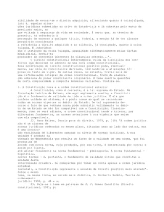 sibilidade de evocar-se o direito adquirido, silenciando quanto à coisajulgada,
isto é, aquelas situa-
ções jurídicas submetidas ao crivo do Estado-juiz e já cobertas pelo manto da
preclusão maior, no
que voltada à segurança da vida em sociedade. É certo que, ao término do
preceito, há referência à
percepção de excesso a qualquer título. Todavia, a menção há de ter alcance
perquirido considerada
a referência a direito adquirido e ao silêncio, já consignado, quanto à coisa
julgada. É induvidoso
que o instituto da coisa julgada, agasalhado sistematicamente pelas Cartas
brasileiras, revela-se
possuidor de contornos inerentes às cláusulas pétreas...".
O direito constitucional intertemporal cuida da disciplina dos con-
flitos que decorrem do advento de uma nova ordem constitucional.
Essa modificação do direito constitucional positivo pode, eventual-
mente, ser obra do constituinte derivado, limitando-se a alterações tó-
picas no texto em vigor. De outras vezes, no entanto, tratar-se-á de
uma reformulação integral da ordem constitucional, fruto da elabora-
ção soberana do poder constituinte originário. O tema suscita questões
de certa complexidade e comporta inúmeras variações. Confira-se.
1. A Constituição nova e a ordem constitucional anterior
A Constituição, como é corrente, é a lei suprema do Estado. Na
formulação teórica de Kelsen, até aqui amplamente aceita, a Constitui-
ção é o fundamento de validade de toda a ordem jurídica. É ela que
confere unidade ao sistema, é o ponto comum ao qual se reconduzem
todas as normas vigentes no âmbito do Estado. De tal supremacia de-
corre o fato de que nenhuma norma pode subsistir validamente no âmbi-
to de um Estado se não for compatível com a Constituição. Classica-
mente, como se verá adiante, a ordem constitucional tende a tolerar, por
diferentes fundamentos, as normas anteriores à sua vigência que sejam
com ela compatíveis.
22. Hans Kelsen, Teoria pura do direito, 1979, p. 310: "A ordem jurídica
não é um sistema de
normas jurídicas ordenadas no mesmo plano, situadas umas ao lado das outras, mas
é uma constru-
ção escalonada de diferentes camadas ou níveis de normas jurídicas. A sua
unidade é produto da
conexão de dependência que resulta do facto de a validade de uma norma, que foi
produzida de
acordo com outra norma, cuja produção, por seu turno, é determinada por outra; e
assim por diante,
até abicar finalmente na norma fundamental - pressuposta. A norma fundamental -
hipotética,
nestes termos - é, portanto, o fundamento de validade último que constitui a
unidade desta
interconexão criadora. Se começarmos por tomar em conta apenas a ordem jurídica
estadual
(estatal), a Constituição representa o escalão de Direito positivo mais elevado".
Sobre o mesmo
tema, na mesma linha, em versão mais didática, v. Norberto Bobbio, Teoria do
ordenamento
jurídico, 1990, p. 48 e s.
23. Veja-se o tema em palavras de J. J. Gomes Canotilho (Direito
constitucional, 1991, p.
 