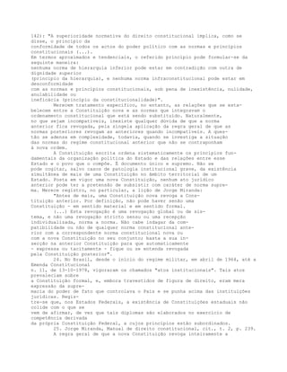 142): "A superioridade normativa do direito constitucional implica, como se
disse, o princípio da
conformidade de todos os actos do poder político com as normas e princípios
constitucionais (...).
Em termos aproximados e tendenciais, o referido princípio pode formular-se da
seguinte maneira:
nenhuma norma de hierarquia inferior pode estar em contradição com outra de
dignidade superior
(princípio da hierarquia), e nenhuma norma infraconstitucional pode estar em
desconformidade
com as normas e princípios constitucionais, sob pena de inexistência, nulidade,
anulabilidade ou
ineficácia (princípio da constitucionalidade)".
Merecem tratamento específico, no entanto, as relações que se esta-
belecem entre a Constituição nova e as normas que integravam o
ordenamento constitucional que está sendo substituído. Naturalmente,
no que sejam incompatíveis, inexiste qualquer dúvida de que a norma
anterior fica revogada, pela singela aplicação da regra geral de que as
normas posteriores revogam as anteriores quando incompatíveis. A ques-
tão se adensa em complexidade, todavia, quando se investiga a situação
das normas do regime constitucional anterior que não se contraponham
à nova ordem.
A Constituição escrita ordena sistematicamente os princípios fun-
damentais da organização política do Estado e das relações entre esse
Estado e o povo que o compõe. É documento único e supremo. Não se
pode cogitar, salvo casos de patologia institucional grave, da existência
simultânea de mais de uma Constituição no âmbito territorial de um
Estado. Posta em vigor uma nova Constituição, nenhum ato jurídico
anterior pode ter a pretensão de subsistir com caráter de norma supre-
ma. Merece registro, no particular, a lição de Jorge Miranda:
"Antes de mais, uma Constituição nova revoga a Cons-
tituição anterior. Por definição, não pode haver senão uma
Constituição - em sentido material e em sentido formal.
(...) Esta revogação é uma revogação global ou de sis-
tema, e não uma revogação stricto sensu ou uma recepção
individualizada, norma a norma. Não cabe indagar da com-
patibilidade ou não de qualquer norma constitucional ante-
rior com a correspondente norma constitucional nova ou
com a nova Constituição no seu conjunto; basta a sua in-
serção na anterior Constituição para que automaticamente
- expressa ou tacitamente - fique ou se entenda revogada
pela Constituição posterior".
24. No Brasil, desde o início do regime militar, em abril de 1964, até a
Emenda Constitucional
n. 11, de 13-10-1978, vigoraram os chamados "atos institucionais". Tais atos
prevaleciam sobre
a Constituição formal, e, embora travestidos de figura de direito, eram mera
expressão da supre-
macia do poder de fato que controlava o País e se punha acima das instituições
jurídicas. Regis-
tre-se que, nos Estados Federais, a existência de Constituições estaduais não
colide com o que se
vem de afirmar, de vez que tais diplomas são elaborados no exercício de
competência derivada
da própria Constituição Federal, a cujos princípios estão subordinados.
25. Jorge Miranda, Manual de direito constitucional, cit., t. 2, p. 239.
A regra geral de que a nova Constituição revoga inteiramente a
 