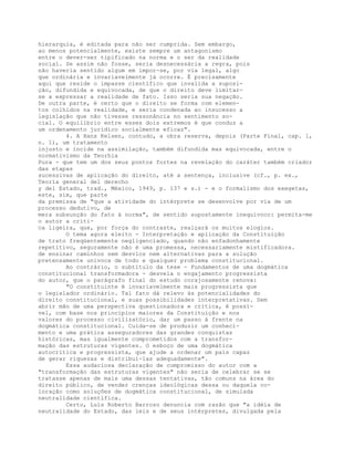 hierarquia, é editada para não ser cumprida. Sem embargo,
ao menos potencialmente, existe sempre um antagonismo
entre o dever-ser tipificado na norma e o ser da realidade
social. Se assim não fosse, seria desnecessária a regra, pois
não haveria sentido algum em impor-se, por via legal, algo
que ordinária e invariavelmente já ocorre. É precisamente
aqui que reside o impasse científico que invalida a suposi-
ção, difundida e equivocada, de que o direito deve limitar-
se a expressar a realidade de fato. Isso seria sua negação.
De outra parte, é certo que o direito se forma com elemen-
tos colhidos na realidade, e seria condenada ao insucesso a
legislação que não tivesse ressonância no sentimento so-
cial. O equilíbrio entre esses dois extremos é que conduz a
um ordenamento jurídico socialmente eficaz".
4. A Hans Kelsen, contudo, a obra reserva, depois (Parte Final, cap. 1,
n. 1), um tratamento
injusto e incide na assimilação, também difundida mas equivocada, entre o
normativismo da Teorhia
Pura - que tem um dos seus pontos fortes na revelação do caráter também criador
das etapas
sucessivas de aplicação do direito, até a sentença, inclusive (cf., p. ex.,
Teoría general del derecho
y del Estado, trad., México, 1949, p. 137 e s.) - e o formalismo dos exegetas,
este, sim, que parte
da premissa de "que a atividade do intérprete se desenvolve por via de um
processo dedutivo, de
mera subsunção do fato à norma", de sentido supostamente inequívoco: permita-me
o autor a críti-
ca ligeira, que, por força do contraste, realçará os muitos elogios.
O tema agora eleito - Interpretação e aplicação da Constituição
de trato freqüentemente negligenciado, quando não enfadonhamente
repetitivo, seguramente não é uma promessa, necessariamente mistificadora.
de ensinar caminhos sem desvios nem alternativas para a solução
pretensamente unívoca de todo e qualquer problema constitucional.
Ao contrário, o subtítulo da tese - Fundamentos de uma dogmática
constitucional transformadora - desvela o engajamento progressista
do autor, que o parágrafo final do estudo corajosamente renova:
"O constituinte é invariavelmente mais progressista que
o legislador ordinário. Tal fato dá relevo às potencialidades do
direito constitucional, e suas possibilidades interpretativas. Sem
abrir mão de uma perspectiva questionadora e crítica, é possí-
vel, com base nos princípios maiores da Constituição e nos
valores do processo civilizatório, dar um passo à frente na
dogmática constitucional. Cuida-se de produzir um conheci-
mento e uma prática asseguradores das grandes conquistas
históricas, mas igualmente comprometidos com a transfor-
mação das estruturas vigentes. O esboço de uma dogmática
autocrítica e progressista, que ajude a ordenar um país capaz
de gerar riquezas e distribuí-las adequadamente".
Essa audaciosa declaração de compromisso do autor com a
"transformação das estruturas vigentes" não seria de celebrar se se
tratasse apenas de mais uma dessas tentativas, tão comuns na área do
direito público, de vender crenças ideológicas dessa ou daquela co-
loração como soluções de dogmática constitucional, de simulada
neutralidade científica.
Certo, Luís Roberto Barroso denuncia com razão que "a idéia de
neutralidade do Estado, das leis e de seus intérpretes, divulgada pela
 