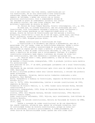 rior e sub conditione. Sua vida cessou, substituída por ou-
tra Constituição. Se as leis anteriores à nova Constituição
sobrevivem, quando nesta podem encontrar renovado fun-
damento de validade, o mesmo não ocorre com os velhos
preceitos constitucionais. Pura e simplesmente deixam de
ter validade no plano do ordenamento jurídico; sua invoca-
ção poderia ocorrer, não como norma vigente, mas como
princípio tradicional do direito do País".
35. Wilson de Souza Campos Batalha, Direito intertemporal, cit., p. 436.
De modo que, no sistema brasileiro, uma vez promulgada uma nova
Constituição, fica inteiramente revogada a anterior, sendo indiferente o
fato de suas normas guardarem ou não compatibilidade entre si. Até
porque, diante da fartura de Constituições que tem marcado a história
brasileira, correr-se-ia o risco de se ter em vigor, ainda hoje, com força
de lei ordinária, normas das Constituições de 1824, 1891, 1934, 1937,
1946, 1967 e 1969. Ninguém precisa disso.
2. Emenda constitucional e Constituição em vigor
A Constituição é um documento que aspira à permanência, mas não à
perenidade. Por tal razão, todas as Constituições modernas, desde a norte-
americana, de 1787, prevêem a possibilidade de sua própria reforma e
estabelecem as regras que vão reger a matéria. A reforma da Constituição,
como se sabe, é obra do poder constituinte derivado, e, como tal, repre-
senta o exercício de um poder que é juridicamente limitado. É o próprio
constituinte originário quem regula o processo de criação de novas nor-
mas constitucionais, bem como determina o conteúdo que possam ter.
36. Veja-se sobre o tema, genericamente, a tese de Paulo Braga Galvão,
Limitações ao poder
de emendar a Constituição, mimeografado, 1988. A produção jurídica nesta matéria
foi potencializada
pela previsão do art. 3º do ADCT, promulgado juntamente com a atual Constituição,
que previu a
realização de uma revisão constitucional após cinco anos de vigência da Carta de
1988. Realizada
em meio a acirrada polêmica sobre seus limites materiais, a revisão não produziu
senão alterações
de menor expressão. Vejam-se, dentre muitos trabalhos elaborados a este
propósito, Raul Machado
Horta, Permanência e mudança na Constituição, separata da Revista Brasileira de
Estudos Políti-
cos, n. 74/75, 1992; GeraldoAtaliba, Limites à revisão constitucional de 1993,
separata da Revista
Trimestral de Direito Público, n. 3, 1993; Carmen Lúcia Antunes Rocha, Revisão
constitucional e
plebiscito, mimeografado, 1993; Diogo de Figueiredo Moreira Neto,A revisão
constitucional bra-
sileira, 1993; Jair Eduardo Santana, Revisão constitucional, 1993; Maurício
Antonio Ribeiro Lopes,
Poder constituinte reformador, 1993. Veja-se, mais recentemente, José Alfredo de
Oliveira Baracho,
Teoria geral da revisão constitucional, Revista da Faculdade de Direito da UFMG,
34:47, 1994.
Quando a sucessão da ordem constitucional se dá com observância
das regras vigentes, afirma-se que, apesar da alteração normativa, hou-
ve continuidade formal do direito constitucional, porque as novas nor-
mas se reconduzem, jurídica e politicamente, à ordem precedente. Ao
revés fala-se em descontinuidade formal quando uma nova ordem cons-
 