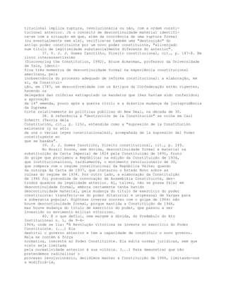 titucional implica ruptura, revolucionária ou não, com a ordem consti-
tucional anterior. Já o conceito de descontinuidade material identifi-
ca-se com a situação em que, além da ocorrência de uma ruptura formal
(ou eventualmente sem ela), verifica-se também uma "destruição" do
antigo poder constituinte por um novo poder constituinte, "alicerçado
num título de legitimidade substancialmente diferente do anterior".
37. V. J. J. Gomes Canotilho, Direito constitucional, cit., p. 147-8. Em
livro interessantíssimo
(Discovering the Constitution, 1992), Bruce Ackerman, professor da Universidade
de Yale, identi-
fica três momentos de descontinuidade formal na experiência constitucional
americana, pela
inobservância do processo adequado de reforma constitucional: a elaboração, em
si, da Constitui-
ção, em 1787, em desconformidade com os Artigos da Confederação então vigentes,
havendo os
delegados das colônias extrapolado os mandatos que lhes haviam sido conferidos;
a aprovação
da 14ª emenda, pouco após a guerra civil; e a drástica mudança da jurisprudência
da Suprema
Corte relativamente às políticas públicas do New Deal, na década de 30.
38. A referência à "destrucción de la Constitución" se colhe em Carl
Schmitt (Teoría dela
Constitución, cit., p. 115), entendida como a "supresión de la Constitución
existente (y no sólo
de una o varias leyes constitucionales), acompañada de la supresión del Poder
constituyente en
que se basaba".
39. J. J. Gomes Canotiiho, Direito constitucional, cit., p. 149.
No Brasil houve, sem dúvida, descontinuidade formal e material na
substituição da Carta Imperial de 1824 pela Constituição de 1891, fruto
do golpe que proclamou a República; na edição da Constituição de 1934,
que institucionalizou, tardiamente, o movimento revolucionário de 30,
que rompera com o regime constitucional da República Velha; quando
da outorga da Carta de 1937, que instaurou o Estado Novo sobre as
ruínas do regime de 1934. Por outro lado, a elaboração da Constituição
de 1946 foi precedida de convocação de Assembléia Constituinte, den-
trodos quadros da legalidade anterior. Aí, talvez, não se possa falar em
descontinuidade formal, embora certamente tenha havido
descontinuidade material, pela mudança do título de exercício do poder
constituinte: transferiu-se do poder ditatorial e unipessoal de Vargas para
a soberania popular. Hipótese inversa ocorreu com o golpe de 1964: não
houve descontinuidade formal, porque mantida a Constituição de 1946,
mas houve mudança do título de exercício do poder, que passou a ser
investido no movimento militar vitorioso.
40. É o que deflui, sem margem a dúvida, do Preâmbulo do Ato
Institucional n. 1, de 9-4-
1964, onde se lia: "A Revolução vitoriosa se investe no exercício do Poder
Constituinte. (...) Ela
destitui o governo anterior e tem a capacidade de constituir o novo governo.
Nela se contém a força
normativa, inerente ao Poder Constituinte. Ela edita normas jurídicas, sem que
nisto seja limitada
pela normatividade anterior à sua vitória. (...) Para demonstrar que não
pretendemos radicalizar o
processo revolucionário, decidimos manter a Constituição de 1946, limitando-nos
a modificá-la,
 
