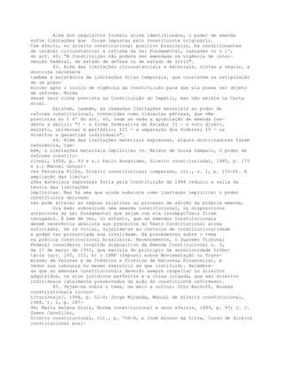 Além dos requisitos formais acima identificados, o poder de emenda
sofre limitações que foram impostas pelo constituinte originário.
Com efeito, no direito constitucional positivo brasileiro, há condicionantes
de caráter circunstancial à reforma da Lei Fundamental, lançadas no § 1º,
do art. 60: "A Constituição não poderá ser emendada na vigência de inter-
venção federal, de estado de defesa ou de estado de sítio".
43. Além das limitações circunstanciais e materiais, vistas a seguir, a
doutrina reconhece
também a existência de limitações ditas temporais, que consistem na estipulação
de um prazo
mínimo após o início de vigência da Constituição para que ela possa ser objeto
de reforma. Norma
desse teor vinha prevista na Constituição do Império, mas não existe na Carta
atual.
Existem, também, as chamadas limitações materiais ao poder de
reforma constitucional, conhecidas como cláusulas pétreas, que vêm
previstas no § 4º do art. 60, onde se veda a apreciação de emenda ten-
dente a abolir: "I - a forma federativa de Estado; II - o voto direto,
secreto, universal e periódico; III - a separação dos Poderes; IV - os
direitos e garantias individuais".
44. Além das limitações materiais expressas, alguns doutrinadores fazem
referência, tam-
bém, a limitações materiais implícitas (v. Nelson de Souza Sampaio, O poder de
reforma constitu-
cional, 1954, p. 93 e s.; Paulo Bonavides, Direito constitucional, 1980, p. 175
e s.; Manoel Gonçal-
ves Ferreira Filho, Direito constitucional comparado, cit., v. 1, p. 155-6). A
ampliação das limita-
ções materiais expressas feita pela Constituição de 1988 reduziu a valia da
teoria das limitações
implícitas. Mas há uma que ainda subsiste como limitação implícita: o poder
cOnstituinte derivado
não pode alterar as regras relativas ao processo de edição da própria emenda.
Ora bem: sobrevindo uma emenda constitucional, os dispositivos
anteriores da Lei Fundamental que sejam com ela incompatÍveis ficam
revogados. É bem de ver, no entanto, que as emendas constitucionais
devem reverência absoluta aos preceitos do Texto Constitucional acima
noticiados. Se os violar, sujeitam-se ao controle de constitucionalidade
e podem ter pronunciada sua invalidade. Há precedentes sobre o tema
na prática constitucional brasileira. Recentemente, o Supremo Tribunal
Federal considerou inválido dispositivo da Emenda Constitucional n. 3,
de 17 de março de 1993, que excluía do princípio da anterioridade tribu-
tária (art. 150, III, b) o IPMF (Imposto sobre Movimentação ou Trans-
missão de Valores e de Créditos e Direitos de Natureza Financeira), e
vedou sua cobrança no mesmo exercício em que instituído. Relembre-
se que as emendas constitucionais deverão sempre respeitar os direitos
adquiridos, os atos jurídicos perfeitos e a coisa julgada, que são direitos
individuais igualmente preservados da ação do constituinte reformador.
45. Vejam-se sobre o tema, em meio a outros: Otto Bachoff, Normas
constitucionais incons-
titucionais?, 1994, p. 52-4; Jorge Miranda, Manual de direito constitucional,
1988, t. 2, p. 287-
94; Maria Helena Diniz, Norma constitucional e seus efeitos, 1989, p. 97; J. J.
Gomes Canotilho,
Direito constitucional, cit., p. 756-8, e José Afonso da Silva, Curso de direito
constitucional posi-
 