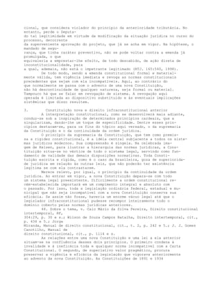 cional, que considera violador do princípio da anterioridade tributária. No
entanto, perde o Deputa-
do tal legitimidade em virtude da modificação da situação jurídica no curso do
processo, decorrente
da superveniente aprovação do projeto, que já se acha em vigor. Na hipótese, o
mandado de segu-
rança, que tinha caráter preventivo, não se pode voltar contra a emenda já
promulgada, o que
equivaleria a emprestar-lhe efeito, de todo descabido, de ação direta de
inconstitucionalidade, para
a qual, ademais, não está o impetrante legitimado (RTJ. 165:540, 1998).
De todo modo, sendo a emenda constitucional formal e material-
mente válida, tem vigência imediata e revoga as normas constitucionais
precedentes que sejam com ela incompatíveis. Aqui, ao contrário do
que normalmente se passa com o advento de uma nova Constituição,
não há descontinuidade de qualquer natureza, seja formal ou material.
Tampouco há que se falar em revogação de sistema. A revogação aqui
operada é limitada ao dispositivo substituído e às eventuais implicações
sistêmicas que disso resultem.
3. Constituição nova e direito infraconstitucional anterior
A interpretação constitucional, como se desenvolverá mais adiante,
conduz-se sob a inspiração de determinados princípios cardeais, que a
singularizam, dando-lhe um toque de especificidade. Dentre esses prin-
cípios destacam-se, para os fins do tópico aqui versado, o da supremacia
da Constituição e o da continuidade da ordem jurídica.
O princípio da supremacia da Constituição, que tem como premis-
sa a rigidez constitucional, é a idéia central subjacente a todos os siste-
mas jurídicos modernos. Sua compreensão é singela. Na celebrada ima-
gem de Kelsen, para ilustrar a hierarquia das normas jurídicas, a Cons-
tituição situa-se no vértice de todo o sistema legal, servindo como fun-
damento de validade das demais disposições normativas. Toda Consti-
tuição escrita e rígida, como é o caso da brasileira, goza de superiorida-
de jurídica em relação às outras leis, que não poderão ter existência
legítima se com ela contrastarem.
Merece relevo, por igual, o princípio da continuidade da ordem
jurídica. Ao entrar em vigor, a nova Constituição depara-se com todo
um sistema legal preexistente. Dificilmente a ordem constitucional re-
cém-estabelecida importará em um rompimento integral e absoluto com
o passado. Por isso, toda a legislação ordinária federal, estadual e mu-
nicipal que não seja incompatível com a nova Constituição conserva sua
eficácia. Se assim não fosse, haveria um enorme vácuo legal até que o
legislador infraconstitucional pudesse recompor inteiramente todo o
domínio coberto pelas normas jurídicas anteriores.
48. Sobre o tema, v. Caio Mário da Silva Pereira, Direito constitucional
intertemporal, RF,
304:29, p. 30 e s.; Wilson de Souza Campos Batalha, Direito intertemporal, cit.,
p. 434 e 5.; Jorge
Miranda, Manual de direito constitucional, cit., t. 2, p. 242 e 5.; J. J. Gomes
Canotilho, Manual de
direito constitucional, cit., p. 1114 e s.
As relações entre uma nova Constituição e uma lei a ela anterior
situam-se na confluência desses dois princípios. O primeiro condena à
invalidade e à ineficácia toda e qualquer norma incompatível com a Carta
Constitucional. O segundo, de superlativo valor pragmático, procura
preservar a vigência e eficácia da legislação que vigorava anteriormente
ao advento da nova Constituição. As Constituições de 1891 e 1934
 