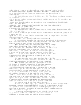 positivaram a regra da continuidade da ordem jurídica, embora o princí-
pio pudesse prescindir de texto expresso. As demais Cartas brasileiras
não o reproduziram, mas jamais se questionou a sua permanência em
nosso sistema.
49. Constituição Federal de 1891, art. 83: "Continuam em vigor, enquanto
não revogadas, as
leis do antigo regímen no que explícita ou implicitamente não for contrário ao
sistema de governo
firmado pela Constituição e aos princípios nela consagrados"; Constituição
Federal de 1934: "Con-
tinuam em vigor, enquanto não revogadas, as leis que, explícita ou
implicitamente não contrariarem
as disposições desta Constituição".
50. Escreveu Rui Barbosa (Comentários à Constituição Federal brasileira,
1934, v. 6, p. 406):
"Não se havia mister de que a Constituição formalmente o declarasse, para se ver
ou saber que não
repudiava as leis e instituições anteriores, com ela compatíveis, ou dela
complementares. Em todas
as constituições, está subentendida essa disposição".
A continuidade da ordem jurídica se dá através de um processo ao
qual a doutrina costuma referir-se como recepção, sob inspiração, ainda
aqui, da lição de Hans Kelsen, a seguir reproduzida:
"Uma grande parte das leis promulgadas sob a antiga
Constituição permanece, como costuma dizer-se, em vi-
gor. No entanto, esta expressão não é acertada. Se estas leis
devem ser consideradas como estando em vigor sob a nova
Constituição, isto somente é possível porque foram postas
em vigor sob a nova Constituição, expressa ou implicita-
mente (...). O que existe, não é uma criação de Direito in-
teiramente nova, mas recepção de normas de uma ordem
jurídica por uma outra".
51. Hans Kelsen, Teoria pura do direito, p. 290-1.
E conclui o mestre de Viena, retomando sua idéia básica da Consti-
tuição como fundamento de validade da ordem jurídica:
"Mas também essa recepção é produção de Direito.
Com efeito, o imediato fundamento de validade das nor-
mas jurídicas recebidas sob a nova Constituição,
revolucionariamente estabelecida, já não pode ser a antiga
Constituição, que foi anulada, mas apenas o pode ser a nova.
O conteúdo destas normas permanece na verdade o mes-
mo, mas o seu fundamento de validade, e não apenas este
mas também o fundamento de validade de toda a ordem
jurídica, mudou. Com o tomar-se eficaz da nova Constitui-
ção, modificou-se a norma fundamental, quer dizer, o pres-
suposto sob o qual o facto constituinte e os factos postos
em harmonia com a Constituição podem ser pensados como
factos de produção e de aplicação de normas jurídicas".
52. Teoria pura do direito, cit., p. 290-1.
É preciso atentar, aqui, que, embora o texto da norma recepcionada
permaneça o mesmo, poderá ela merecer leitura e interpretação diver-
sas, quando o novo ordenamento esteja pautado por princípios e fins
distintos do anterior. Retomando a lição de Kelsen, também Norberto
Bobbio doutrinou a respeito:
"O fato de o novo ordenamento ser constituído em parte
por normas do velho não ofende em nada o seu caráter de
novidade: as normas comuns ao velho e ao novo ordena-
 