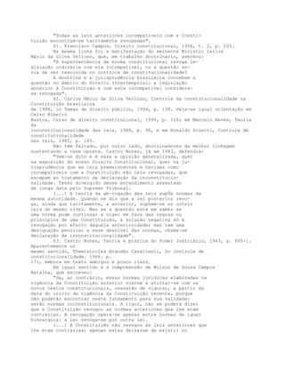 "Todas as leis anteriores incompatíveis com a Consti-
tuição encontram-se tacitamente revogadas".
61. Francisco Campos, Direito constitucional, 1956, t. 2, p. 103.
Na mesma linha foi a manifestação do eminente Ministro Carlos
Mário da Silva Velloso, que, em trabalho doutrinário, averbou:
"A superveniência de norma constitucional revoga le-
gislação ordinária com ela incompatível, ou a questão se-
ria de ser resolvida no controle de constitucionalidade?
A doutrina e a jurisprudência brasileira concebem a
questão no âmbito do Direito Intertemporal: a legislação
anterior à Constituição e com esta incompatível considera-
se revogada".
62. Carlos Mário da Silva Velloso, Controle da constitucionalidade na
Constituição brasileira
de 1988, in Temas de direito público, 1994, p. 138. Veja-se igual orientação em
Celso Ribeiro
Bastos, Curso de direito constitucional, 1990, p. 116; em Marcelo Neves, Teoria
da
inconstitucionalidade das leis, 1988, p. 96, e em Ronaldo Poletti, Controle de
constitucionalidade
das leis, 1985, p. 165.
Não têm faltado, por outro lado, doutrinadores da melhor linhagem
sustentando a tese oposta. Castro Nunes, já em 1943, defendia:
"Tem-se dito e é essa a opinião generalizada, quer
na exposição do nosso Direito Constitucional, quer na ju-
risprudência que as leis preexistentes e havidas como
incompatíveis com a Constituição são leis revogadas, que
escapam ao tratamento da declaração da inconstitucio-
nalidade. Tenho divergido desse entendimento assentado
de longa data pelo Supremo Tribunal.
(...) A teoria da ab-rogação das leis supÕe normas da
mesma autoridade. Quando se diz que a lei posterior revo-
ga, ainda que tacitamente, a anterior, supõem-se no cotejo
leis do mesmo nível. Mas se a questão está em saber se
uma norma pode continuar a viger em face das regras ou
princípios de uma Constituição, a solução negativa só é
revogação por efeito daquela anterioridade; mas tem uma
designação peculiar a esse desnível das normas, chama-se
declaração de inconstitucionalidade".
63. Castro Nunes, Teoria e pratica do Poder Judiciário, 1943, p. 600-1.
Aparentemente no
mesmo sentido, Themístocles Brandão Cavalcanti, Do controle de
constitucionalidade. 1966. p.
171, embora em texto ambíguo e pouco claro.
Em igual sentido é a compreensão de Wilson de Souza Campos
Batalha, que escreveu:
"Se, ao contrário, essas normas jurídicas elaboradas na
vigência da Constituição anterior vierem a atritar-se com os
novos textos constitucionais, cessarão de vigorar, a partir da
data do início da vigência da Constituição recente, porque
não poderão encontrar nesta fundamento para sua validade:
serão normas inconstitucionais. A rigor, não se poderá dizer
que a Constituição revogou as normas anteriores que lhe eram
contrárias. A revogação opera-se apenas entre normas de igual
hierarquia: a lei revoga-se por outra lei.
(...) A Constituição não revogou as leis anteriores que
lhe eram contrárias; apenas estas deixaram de existir no
 