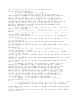 plano do ordenamento jurídico estatal, por haverem perdi-
do seu fundamento de validade".
64. Direito intertemporal. cit., p. 434.
A polêmica se põe, também, no plano do direito comparado. Na
Itália, depois de alguma controvérsia doutrinária, prevaleceu a tese de
que a hipótese se resolve em termos de ilegitimidade constitucional, e
não de revogação. Foi nesse sentido a sentença n. 1, de 1956, que bem
distinguiu as diferentes figuras envolvidas, assentando que "os dois ins-
titutos jurídicos da ab-rogação e da ilegitimidade constitucional das leis
não são idênticos entre si, movem-se em planos diversos, com efeitos
diversos e competências diversas". Tal decisão foi respaldada pelos
principais publicistas italianos.
65. Os comentários que se seguem beneficiam-se do valioso levantamento
feito pelo Min. Sepúlveda
Pertence, em voto vencido publicado na RDA 187:152, 1992, a que adiante far-se-á
menção.
66. V. Biscaretti di Ruffia, Derecho constitucional, 1984, p. 268: "...
todo contraste entre uma lei
anterior e a Constituição produz, antes de uma ab-rogação, uma ilegitimidade
constitucional".
67. Giurisprudenza della Corte Costituzionale italiana, 1985, p. 3: "I
due istituti giuridici
dell’abrogazione e della illegitimità costituzionale delle leggi non sono
identici fra loro, si muovono
su piani diversi, con effetti diversi e con competenze diverse". V. voto do Min.
Sepúlveda Pertence
referido acima.
68. Vejam-se, entre outros, Calamandrei (Corte Constitucional y
autoridad judicial, in Estudios
sobre el proceso civil, trad. Bs. As., 1973, v. III, p. 149 e s.), C. Mortati
(Abrogazione legislativa e
instaurazione di un nuovo ordinamento costituzionale, 1958, Raccolta di Scritti,
2:43, p. 68), Mauro
Cappelletti (La pregiudizialità costituzionale nel processo civile, 1972, p. 88)
e Balladore-Palieri
(Diritto costituzionale, 1955, p. 281, apud Sepülveda Pertence, RDA, 187:152,
1992, p. 156).
Na Alemanha o tratamento é distinto, quer se trate de controle in
concreto ou in abstracto. De fato, o Tribunal Constitucional Federal
entendeu não ser de sua competência, mas, sim, do juiz da causa, a solu-
ção da argüição incidente de incompatibilidade de lei anterior com a
Constituição. Vale dizer: não considerou ser o caso de se suscitar ques-
tão constitucional a ser encaminhada para o Tribunal. Todavia, no con-
trole abstrato, entendeu "caber-lhe a aferição da compatibilidade entre
o direito pré-constitucional e a Lei fundamental". De modo que o di-
reito alemão trata a questão ora como de nível infraconstitucional - i.
e., como revogação -, ora como de nível constitucional.
69. BVerfGE, 2, 124, apud Gilmar Ferreira Mendes, Controle de
constitucionalidade, 1990,
p. 75.
70. Odim Brandão Ferreira, apud Sepúlveda Pertence, RDA, 187:152, p. 156.
71. Dispõe a propósito a Constituição alemã: "Art. 126. (Divergências
sobre a continuidade da
vigência de direito antigo) As divergências sobre a continuidade da vigência de
qualquer disposição
jurídica, sob a forma de direito federal, serão decididas pelo Tribunal Federal
Constitucional".
 