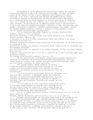 Na Espanha, a letra expressa da Constituição sugere uma adesão à
teoria ab-rogatória e não à da inconstitucionalidade. De fato, na parte
final de seu texto, contém a Carta espanhola uma "disposición dero-
gatoria", cujo item 3 prescreve que "quedan derogadas cuantas dispo-
siciones se opongam al estabelecido en esta Constitución". Sem embar-
go, o Tribunal Constitucional temperou a leitura mais óbvia do disposi-
tivo com a adoção de uma tese híbrida. Se o juiz se convencer, à luz do
caso concreto, da existência de incompatibilidade entre a Constituição e
a lei a ela anterior, poderá prosseguir e decidir a lide, sem precisar sus-
pender o processo e levantar a questão constitucional. Se, porém, estiver
em dúvida, poderá levantar, perante o Tribunal Constitucional, a ques-
tão de inconstitucionalidade superveniente.
72. V. Francisco Fernandez Segado, El sistema constitucional
español, 1992, p. 75-9, e Eduardü
García de Enterría, La Constitución como norma jurídica y el Tribunal
Constitucional, 1981, p. 85.
A sentença n. 4, de 2-2-1981, estabeleceu: "Así como frente a las Leyes
postconstitucionales el
Tribunal ostenta un monopolio para enjuiciar su conformidad con la Constitución,
en relación a las
preconstitucionales los Jueces y Tribunales deben inaplicarlas si entienden que
han quedado derogadas
por la Constitución, al oponerse a la misma; o pueden, en caso de duda, someter
este tema al
Tribunal Constitucional por la via de la cuestión de inconstitucionalidad" (apud
Francisco Segado,
El sistema constitucional español, cit., p. 78).
Em Portugal existe, atualmente, norma constitucional expressa en-
dossando a orientação da inconstitucionalidade superveniente, tese que
desde antes já contava com a adesão dos principais doutrinadores. Veja-
se, por todos, a posição de Gomes Canotilho:
"Os juízes podem e devem conhecer da incons-
titucionalidade do direito pré-constitucional e o TC pode
julgar inconstitucionais normas cuja entrada em vigor
retrotrai a um momento anterior ao da entrada em vigor da
Constituição.
(...) A inconstitucionalidade (plano de validade) con-
duz, num caso concreto, à revogação (plano de vigência).
Daí que, na inconstitucionalidade superveniente, haja um
concurso de revogação (leis que se sucedem no tempo) e
nulidade (leis de hierarquia diferente em relação de con-
trariedade).
(...) O fato de as leis ordinárias anteriores incons-
titucionais terem deixado de vigorar com a entrada em vi-
gor da Constituição não significa a inutilidade de uma de-
claração expressa de inconstitucionalidade a efectuar pelo
órgão com competência para esse efeito".
73. J. J. Gomes Canotilho, Direito constitucional, cit., p. 1115. No
mesmo sentido, Jorge
Miranda, Manual de direito constitucional, cit., t. 2, p. 248 e s.
Algumas peculiaridades da realidade brasileira e do sistema de con-
trole de constitucionalidade aqui adotado realçam a polêmica doutriná-
ria existente. De fato, a sucessão de cartas constitucionais e de emendas
ao longo de nossa acidentada história institucional faz com que se colo-
que rotineiramente perante os tribunais a questão da vigência ou valida-
de de normas anteriores à mudança constitucional. Quando a decisão é
pronunciada no caso concreto, não há qualquer implicação prática na
 
