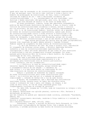 opção pela tese da revogação ou da inconstitucionalidade superveniente.
É que, em qualquer caso, ter-se-ia como ineficaz a norma a partir do
momento da promulgação da Constituição. De fato, tanto a revogação
retirada de vigência da lei - como a declaração incidental de
inconstitucionalidade - i. e., reconhecimento de sua invalidade - pro-
duziriam o mesmo resultado: não-aplicação, pelo juiz, da norma im-
pugnada, que terá deixado de existir ou de valer na mesma data.
No plano processual, todavia, surge uma importante conseqüência
prática da qualificação doutrinária da matéria. É que, no Brasil, além do
controle de constitucionalidade incidental e difuso, existe o controle
por via principal, em tese ou por ação direta, previsto expressamente no
art. 102, I, a, da Constituição Federal. Veja-se, então: se a questão se põe
em termos de inconstitucionalidade superveniente, caberá ação direta
de inconstitucionalidade contra a norma anterior à Constituição e que
seja com ela incompatível. De outra parte, se se encara a matéria em
termos de revogação, a ação direta será descabida, porque não se pode
cogitar de declarar inconstitucional o que já não existe no mundo jurídico.
O tema esteve pacificado por muitos anos em sede jurisprudencial,
havendo sido reagitado em amplo debate perante o Supremo Tribunal
Federal quando do julgamento da Ação Direta de Inconstitucionalidade
n. 2, em 6 de fevereiro de 1992. Em longo e erudito voto, reproduzido
no julgamento de diversas outras ações, o Ministro Sepúlveda Pertence
sustentou a tese da inconstitucionalidade superveniente, em
contraposição à idéia até então dominante de que todas as leis anteriores
à Constituição e com ela incompatíveis ficavam revogadas. Foi acom-
panhado pelos Ministros Néri da Silveira e Marco Aurélio. Na vigorosa
sustentação de seu voto, escreveu:
"Não nego a paridade de efeitos substanciais entre a
concepção da inconstitucionalidade superveniente e a da
ab-rogação pela Constituição nova do direito pré-constitu-
cional ordinário, com ela incompatível.
(...) Prefiro-a (a tese da inconstitucionalidade super-
veniente) àquela da simples revogação, porque entendo que
a conseqüência básica da sua adoção - o cabimento da
ação direta -, é a que serve melhor às inspirações do sis-
tema brasileiro de controle de constitucionalidade.
Reduzir o problema às dimensões da simples revogação
da norma infraconstitucional pela norma constitucional pos-
terior - se é alvitre que tem por si a sedução da aparente
simplicidade -, redunda em fechar-lhe a via da ação direta.
É deixar, em conseqüência, que o deslinde das controvérsias
suscitadas flutue, durante anos, ao sabor dos dissídios entre
juízes e tribunais de todo o país, até chegar, se chegar, à de-
cisão da Alta Corte, ao fim de longa caminhada pelas vias
freqüentemente tortuosas do sistema de recursos".
74. ADIn 438, julgada em 7-2-1992, onde se transcreve na íntegra o voto
da ADIn 2, julgada
na véspera. Ressalvando sua opinião pessoal, curvou-se o Min. Pertence à
deliberação da maioria,
que não conhecia do pedido por impossibilidade jurídica, averbando: "Guardando,
embora, meu
inabalável convencimento derrotado, rendo-me à força numérica e à vontade da
maioria e acompa-
nho o eminente Relator" (RDA, 187:152, 1992).
Prevaleceu, todavia, a posição do Ministro Paulo Brossard, na linha
da tradicional jurisprudência da Suprema Corte. Com a adesão de oito
ministros, o acórdão proferido na Ação Direta de Inconstitucionalidade
 