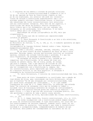 n. 2 inscreveu em sua ementa a síntese da posição vitoriosa:
"O vício da inconstitucionalidade é congênito à lei e
há de ser apurado em face da Constituição vigente ao tem-
po de sua elaboração. Lei anterior não pode ser inconstitu-
cional em relação à Constituição superveniente; nem o le-
gislador poderia infringir Constituição futura. A Constitui-
ção sobrevinda não torna inconstitucionais leis anteriores
com ela conflitantes: revoga-as. Pelo fato de ser superior, a
Constituição não deixa de produzir efeitos revogatórios.
Seria ilógico que a lei fundamental, por ser suprema, não
revogasse, ao ser promulgada, leis ordinárias. A lei maior
valeria menos que a lei ordinária.
Reafirmação da antiga jurisprudência do STF, mais que
cinqüentenária.
Ação direta que não se conhece por impossibilidade
jurídica do pedido".
75. V. Paulo Brossard, A Constituição e as leis a ela anteriores,
Separata da Revista Arquivos
do Ministério da Justiça, v. 45, n. 180, p. II. O trabalho apresenta um amplo
levantamento da
jurisprudência do Supremo Tribunal Federal sobre o tema. Vejam-se,
exemplificativamente: RTJ,
131:1070, 1988 e 130:1002, 1989;RDA, 188:288, 1992;RTJ, 145:347, 1993.
Há um vasto elenco de bons argumentos em favor de uma e outra
posições. Existem, mesmo, autores que procuram conciliar as correntes
opostas, cunhando uma solução híbrida para o problema. É o que faz
Lúcio Bittencourt, em passagem constantemente lembrada:
"A revogação se verifica quando a lei, tachada de in-
compatível com a Constituição, já se achava em vigor por
ocasião do advento desta. Não se trata, porém, de revoga-
ção pura e simples, como a que decorre em virtude do con-
flito intertemporal entre duas leis da mesma hierarquia. Não,
uma lei incompatível com a Constituição é, sempre, uma
lei inconstitucional, pouco importando que tenha precedi-
do o Estatuto Político ou lhe seja posterior. A revogação é
conseqüência da inconstitucionalidade".
76. Lúcio Bittencourt, O controle da constitucionalidade das leis, 1968,
p. 131.
Esse ponto de vista intermediário ou conciliador tem a adesão de
José Afonso da Silva, que, concordando com Lúcio Bittencourt, afirma
que na hipótese "se dá uma revogação por inconstitucionalidade, numa
por assim dizer revogação por invalidação... ". É o que também
transparece da lição de J. J. Gomes Canotilho, já referida, que entende
haver "um concurso de revogação (leis que se sucedem no tempo) e
nulidade (leis de hierarquia diferente em relação de contrariedade)".
Ainda quando essa postura híbrida possa ser sedutora ao espírito - in
medio virtus -, o fato é que ela não soluciona o problema prático. Con-
vém aprofundar a análise do tema e emitir nossa opinião.
77. José Afonso da Silva, Aplicabilidade das normas constitucionais,
cit., p. 202.
78. J. J. Gomes Canotilho, Direito constitucional, cit., p. 1115.
Uma norma incompatível com a Constituição poderá sempre ensejar
um juízo de inconstitucionalidade. A rigor doutrinário, tal juízo não so-
fre condicionamento de natureza temporal, podendo recair sobre lei an-
terior ou sobre lei posterior. Isso porque o que induz à inconstitucio-
nalidade é a incompatibilidade, independentemente do momento em que
se verifica. Esta poderá ser contemporânea ao nascimento da lei ou
 