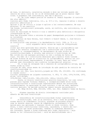 em tese, in abstracto, caracteriza exceção e deve ser evitado quando não
resulte da letra clara da lei ou de necessidade que se possa reputar impe-
riosa. O argumento tem consistência, mas não é decisivo.
82. Na lição sempre precisa do saudoso M. Seabra Fagundes (O controle
dos atos adminis-
trativos pelo Poder Judiciário, cit., p. 4-5 e 11), legislar é editar o direito
positivo; administrar é
aplicar a lei de ofício; e julgar é aplicar a lei contenciosamente. Em suas
palavras: "O seu exercício
(da função jurisdicional) pressupõe, assim, um conflito, uma controvérsia, ou um
obstáculo em
torno da realização do Direito e visa a removê-lo pela definitiva e obrigatória
interpretação da lei.
Para uma discussão sobre a natureza do papel desempenhado porjuízes e tribunais
na jurisdição
constitucional em Hans Kelsen, Carl Schmitt e Rudolf Smend, v. José Antonio
Estévez Araujo.
La Constitución como proceso y la desobediencia civil, 1994, p. 51 e s.
O outro argumento deita raízes em regra de interpretação
constitu-
cional que será apreciada mais adiante. Veja-se que a jurisprudência que
trata a lei anterior incompatível com a Constituição sob o prisma da
revogação, e, conseqüentemente, do descabimento da ação direta de
inconstitucionalidade, é vetusta, bem anterior à Constituição de 1988.
Não colide ela com qualquer princípio ou com o sistema da Carta em
vigor. Ora bem: se o constituinte desejasse que a matéria fosse tratada
de forma diversa da que se cristalizou na jurisprudência, deveria ter cui-
dado de assim prever expressamente. A omissão, no caso, deve ser inter-
pretada como concordância com a prática jurisprudencial anterior.
83. A tese da revogação tem a chancela de jurisprudência antiga, que se
formou ainda na Cons-
tituição de 1946, antes mesmo da introdução da ação genérica de controle de
constitucionalidade (v.
RE 19.656, rel. Min. Luiz Gallotti,julgado em 1952, RT, 231:665). Foi confirmada
no regime consti-
tucional subseqüente em julgados sucessivos. V. RTJ, 71 :291, 1974,76:538, 1975,
82:44, 1977,95:980,
1979,99:544, 1981,116:652, 1981,109:1220, 1983,e 124:415,1987.
Assim, no direito constitucional positivo brasileiro, tal como inter-
pretado pelo Supremo Tribunal Federal, a incompatibilidade entre norma
infraconstitucional e Constituição superveniente deverá ser pronunciada
incidentalmente, na apreciação do caso concreto, e não em tese, mediante
controle abstrato. Da decisão proferida caberá recurso extraordinário.
84. REsp 68.410, RDA, 202:224, 1995, rel. Min. Humberto Gomes de Barros.
4. Algumas questões de direito intertemporal suscitadas pelo
advento de uma nova Constituição
a) Inexistência de inconstitucionalidade formal superveniente
A Constituição, como já se assinalou, dita o modo de produção de
normas dentro do ordenamento jurídico, prevendo um processo próprio
onde se deverão observar regras de competência, procedimento e de
quorum para sua aprovação e ingresso válido no mundo jurídico. Além
disso, o texto constitucional condiciona, igualmente, o objeto das nor-
mas jurídicas que serão produzidas, vedando ou ordenando determina-
dos conteúdos. Quando a norma elaborada pelo órgão legislativo - seja
emenda ou lei infraconstitucional - está em desconformidade com o
 