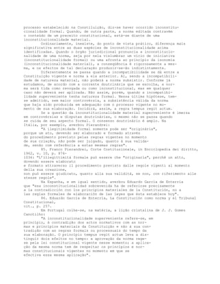 processo estabelecido na Constiluição, diz-se haver ocorrido inconstitu-
cionalidade formal. Quando, de outra parte, a norma editada contravém
o conteúdo de um preceito constitucional, está-se diante de uma
inconstitucionalidade material.
Ordinariamente, inexiste, do ponto de vista prático, diferença mais
significativa entre as duas espécies de inconstitucionalidade acima
identificadas. Quando o órgão jurisdicional pronuncia a inconstitucio-
nalidade de uma norma, seja por nela vislumbrar um vício de iniciativa
(inconstitucionalidade formal) ou uma afronta ao princípio da isonomia
(inconstitucionalidade material), a conseqüência é rigorosamente a mes-
ma, e os efeitos de tal declaração produzir-se-ão indistintamente.
Diferentemente se passa quando a incompatibilidade se dá entre a
Constituição vigente e norma a ela anterior. Aí, sendo a incompatibili-
dade de natureza material, não poderá a norma subsistir. Conforme já
estudamos, de acordo com a corrente doutrinária que se escolha, a nor-
ma será tida como revogada ou como inconstitucional, mas em qualquer
caso não deverá ser aplicada. Não assim, porém, quando a incompatibi-
lidade superveniente tenha natureza formal. Nessa última hipótese, tem-
se admitido, sem maior controvérsia, a subsistência válida da norma
que haja sido produzida em adequação com o processo vigente no mo-
mento de sua elaboração. Incidirá, assim, a regra tempus regit actum.
Se a questão da inconstitucionalidade material superveniente é imersa
em controvérsias e disputas doutrinárias, o mesmo não se passa quando
se cuida de seu aspecto formal. O consenso doutrinário é amplo. Na
Itália, por exemplo, averbou Pierandrei:
"A ilegitimidade formal somente pode ser "originária",
porque um ato, devendo ser elaborado e formado através
do procedimento previsto pelas regras vigentes no momento
de sua criação, não pode ser julgado, quanto à sua valida-
de, senão com referência a estas mesmas regras".
85. Franco Pierandrei, Corte Costituzionale, in Enciclopedia dei diritto,
1962, v. 10, p. 874-
1036: "L’illegittimità formale può essere che "originaria", perchê un atto,
dovendo essere elaborato
e formato attraverso il procedimento previsto dalle regole vigenti al momento
della sua creazione,
non può essere giudicato, quanto alla sua validità, se non, con riferimento alle
stesse regole".
Na Espanha, e em igual sentido, averbou Eduardo García de Enterría
que "esa inconstitucionalidad sobrevenida ha de referirse precisamente
a la contradicción con los principios materiales de la Constitución, no a
las reglas formales de elaboración de las leyes que ésta establece hoy".
86. Eduardo García de Enterría, La Constitución como norma y el Tribunal
Constitucional,
cit., p. 257.
Em Portugal colhe-se, na matéria, a lição cristalina de J. J. Gomes
Canotilho:
"A inconstitucionalidade superveniente refere-se, em
princípio, à contradição dos actos normativos com as nor-
mas e princípios materiais da Constituição e não à sua con-
tradição com as regras formais ou processuais do tempo da
sua elaboração. O princípio tempus regit actum leva a dis-
tinguir dois efeitos no tempo: a aprovação da norma rege-
se pela lei constitucional vigente nesse momento; a aplica-
ção da mesma norma tem de respeitar os princípios e nor-
mas constitucionais vigentes no momento em que se
efectiva essa mesma aplicação".
 