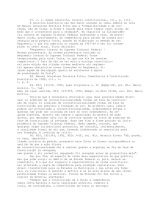 87. J. J. Gomes Canotilho, Direito constitucional, cit., p. 1115.
A doutrina brasileira não deu maior atenção ao tema, embora se leia
em Manoel Gonçalves Ferreira Filho que a "compatibilidade é de con-
teúdo, não de forma. A forma é regida pela regra tempus regit actum, de
modo que é irrelevante para a recepção". Há registros na jurisprudên-
cia recente do Supremo Tribunal Federal endossando a tese. Um prece-
dente cuida, precisamente, da competência para edição de normas pro-
cessuais pela própria Corte, quando da elaboração ou emenda de seu
Regimento, o que era admitido no regime de 1967-69 e não foi contem-
plado no texto atual. Ficou decidido:
"Regimento Interno do Supremo Tribunal Federal -
Normas processuais. As normas processuais contidas no
Regimento Interno do Supremo Tribunal Federal foram
recepcionadas pela atual Carta, no que com ela se revelam
compatíveis. O fato de não se ter mais a outorga constitucio-
nal para edição das citadas normas mediante ato regimen-
tal apenas obstaculiza novas inserções no Regimento, fi-
cando aquém da derrogação quanto às existentes à época
da promulgação da Carta".
88. Manoel Gonçalves Ferreira Filho, Comentários à Constituição
brasileira de 1988, cit., v.
1, p. 8.
89. RTJ, 133:33, 1990, Ação Originária n. 32 (AgRg)-DF, rel. Min. Marco
Aurélio. V., tam-
bém, em igual sentido, RTJ, 133:955, 1990, Embgs. na ADIn 29-RS, rel. Min. Marco
Aurélio.
Veja-se que é necessário distinguir aqui duas possibilidades diver-
sas: a) argüição de inconstitucionalidade formal em face da Constitui-
ção em vigor; b) argüição de inconstitucionalidade formal em face da
Constituição que presidiu a formação do ato. No primeiro caso, jamais
poderá ser pronunciada a inconstitucionalidade, simplesmente porque a
questão não pode ser colocada em face do novo ordenamento. Na se-
gunda hipótese, decerto não caberá a apreciação da matéria em ação
direta, por descaber esta via de controle quando se trate de argüição em
face de Constituição já revogada. Essa tem sido a firme posição da juris-
prudência do Supremo Tribunal Federal. Nada impede, contudo, que
qualquer órgão jurisdicional pronuncie, em concreto, incidentalmente,
a invalidade formal de ato que, havendo inobservado os requisitos para
sua formação, é inválido ab initio.
90. RTJ, 142:363, 1992, ADIn 3-DF, rel. Min. Moreira Alves: "Há, porém,
no caso, impossibi-
lidade jurídica do pedido, porquanto esta Corte já firmou jurisprudência no
sentido de que a ação direta
de inconstitucionalidade não é cabível quando a argüição se faz em face de
Constituição já revogada,
nem quando o ato normativo impugnado foi revogado antes da propositura dela".
Há, por fim, um aspecto de cunho mais especulativo do que prático,
mas que pode surgir no âmbito de um Estado Federal e, pois, merece um
comentário. É o que diz respeito à superveniência de norma constitucio-
nal alterando a regra de competência para produção legislativa. Vale
dizer: transferindo para os Estados ou Municípios o que antes era fede-
ral, ou vice-versa. A questão a definir é se se está diante de uma incom-
patibilidade formal ou material. Pontes de Miranda foi dos únicos a
cogitar da matéria, averbando:
"Sempre que a Constituição dá à União a competência
sobre certa matéria e havia legislação anterior, federal e
local, em contradição, a Constituição ab-rogou ou derrogou
 