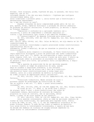 mínima). Para alcançar, porém, hipótese em que, no passado, não havia foro
especial, que só foi
outorgado quando o réu não era mais Prefeito - hipótese que configura
retroatividade média, por
estar tramitando o processo penal -, seria mister que a Constituição o
determinasse expressamen-
te, o que não ocorre no caso".
Algumas situações de maior complexidade podem advir de tal re-
gra, quando, então, impõe-se distinguir a produção de efeitos imediatos
da produção de efeitos retroativos. A esse propósito, já decidiu o Supre-
mo Tribunal Federal:
"Impossível é confundir-se a aplicação imediata com a
retroativa, a ponto de comprometer a almejada segurança ju-
rídica, o que aconteceria caso viesse a ser admitido verdadei-
ro "ressuscitamento" de demanda fulminada pela prescrição".
94. RTJ, 143:1009, 1993 (AI 140.751 [AgRg]-RJ, rel. Min. Marco Aurélio).
Veja-se, também,
RTJ, 138:371 (ADIn 189-RJ, rel. Min. Celso de Mello), em cuja ementa se lê: "A
inoponibilidade de
situações jurídicas consolidadas a quanto prescrevem normas constitucionais
supervenientes deriva da
supremacia, formal e material, de que se revestem os preceitos de uma
Constituição".
A matéria dizia respeito à introdução, no Texto Constitucional, de
regra específica dilargando o prazo de prescrição das ações trabalhistas
para cinco anos (art. 5º, XXIX), em contraposição à regra ordinária até
então vigente (CLT, art. 11), que previa o prazo de dois anos. O efeito da
tal modificação sobre os processos já ajuizados foi amplamente debati-
do perante a mais alta Corte, que produziu farta jurisprudência, a seguir
compendiada:
"Se a questão da prescrição há de ser decidida segundo
o direito vigente ao tempo da propositura da ação, quando
dela só cuidava a legislação ordinária, a sua natureza
infraconstitucional não se altera com o fato de a Constitui-
ção posterior haver constitucionalizado a norma legal pre-
cedente, salvo se a essa promoção da matéria na hierarquia
da ordem jurídica se emprestasse efeito retroativo".
95. RTJ, 141:311, 1992, AI 135.521 (AgRg-EDcl)-DF, rel. Min. Sepúlveda
Pertence.
"Prescrição trabalhista. Mesmo estando em curso o
processo quando da promulgação da Constituição de 1988,
não se sujeita a seu art. 7º, XXIX, o prazo anteriormente
consumado".
96. RTJ, 141:314, 1992, AI 136.489 (AgRg)-DF, rel. Min. Octávio Gallotti.
"A norma do art. 7º, XXIX, a, da CF/88 teve o efeito
de alargar, para 5 anos, o prazo prescricional das ações do
trabalhador urbano, decorrentes do contrato de trabalho,
propostas no curso do contrato, não se aplicando, obvia-
mente, a ações já em curso quando de seu advento".
97. RTJ, 140:1013, 1992, AI 139.155 (AgRg)-RJ, rel. Min. Ilmar Galvão.
Outra questão interessante, afeta ao tema da aplicação imediata de
normas da nova Constituição, foi apreciada pela Suprema Corte. Previu
a Carta de 1988, no art. 102, I, n, ser da competência originária do Su-
premo Tribunal Federal "a ação em que todos os membros da magistra-
tura sejam direta ou indiretamente interessados, e aquela em que mais
da metade dos membros do tribunal de origem estejam impedidos ou
sejam direta ou indiretamente interessados".
 