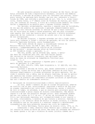 Em ação proposta perante a Justiça Estadual de São Paulo, em que
havia interesse de toda a magistratura estadual, inclusive dos membros
do Tribunal, a decisão de primeiro grau foi favorável aos autores. Inter-
posto recurso de apelação pelo Estado, que era réu, sobreveio a Consti-
tuição de 1988, que continha a prescrição do art. 102, I, n, acima trans-
crita. Diante disso, a 1ª Câmara cível do Tribunal de Justiça, por maio-
ria, não conheceu do recurso, à vista de a Constituição Federal ter trans-
ferido a competência na matéria para o Supremo Tribunal Federal.
Tal decisão, evidentemente, suprimia o segundo grau de jurisdição,
de vez que não poderia ser apreciada a apelação tempestivamente apre-
sentada. O voto vencido entendeu no sentido de que a regra constitucio-
nal só valia para as ações a serem propostas, mas não para situações
como aquela, por isso que haveria para o apelante o direito processual
adquirido de ver conhecido o recurso de acordo com a lei do momento
de sua interposição.
Em decisão singular, o Supremo entendeu ser ele o órgão compe-
tente para conhecer e julgar o recurso de apelação, em voto da lavra do
Ministro Sepúlveda Pertence, assim fundamentado:
"Não tenho dúvida de seguir a consideração lateral do
Ministro Moreira Alves (na AOE 8 [QO], MG): válida a
sentença - independentemente de cogitar-se de interesse
de seu prolator - porque exarada antes da Constituição,
ao STF incumbirá julgar a apelação. (...)
Uma vez, porém, que se entenda que, agora, a apela-
ção deva ser conhecida pelo STF, não terá havido supres-
são retroativa de recurso interposto, mas aplicação ime-
diata da regra de alteração da competência funcional para
julgá-lo. (...)
Assim, declaro competente o Supremo para o julga-
mento da apelação: é o meu voto".
98. RTJ, 130:471, 1989, Ação Originária n. 12 (QO)-SP, rel. Min.
Sepúlveda Pertence.
Louvável a decisão da Corte, que, mesmo subvertendo a ortodoxia
processual, cuidou de evitar que a aplicação imediata da nova Carta
afetasse negativamente a situação processual da parte apelante. Tal de-
cisão é coerente com a idéia, que se afigura legítima, de que na aplica-
ção imediata das normas constitucionais deve o intérprete cuidar que a
incidência do preceito não comprometa situações jurídicas já aperfeiçoa-
das sob o domínio do ordenamento anterior.
c) Declaração de inconstitucionalidade e efeito repristinatório
As leis, desde o momento em que se tornam obrigatórias, põem-se
em conflito com as que, anteriormente, regulavam a matéria de que elas
se ocupam, regulando-a por outro modo. Instaura-se, assim, o conflito
de leis no tempo, já estudado, e que se resolve pelo princípio geral da
irretroatividade e pelas regras do direito intertemporal. Uma dessas
regras é a de que lex posterior derogat priori. Essa revogação poderá
dar-se, nos termos do § 1º do art. 2º da Lei de Introdução ao Código
Civil, por declaração expressa, por incompatibilidade ou por regular a
lei nova, inteiramente, a matéria de que tratava a anterior. Operada a
revogação, a lei anterior deixa de existir no mundo jurídico, e o máximo
de reverência que se lhe presta é o eventual respeito a determinadas
conseqüências que haja produzido durante seu ciclo de vigência.
99. Clóvis Beviláqua, Teoria geral do direito civil, 1976, p. 25.
Comentando o tema, observou Oscar Tenório que o advento de uma
lei resulta às vezes na morte de outra. Mas essa lei revogada não ressusci-
ta, mesmo quando a lei que a eliminou do mundo jurídico também vem a
 