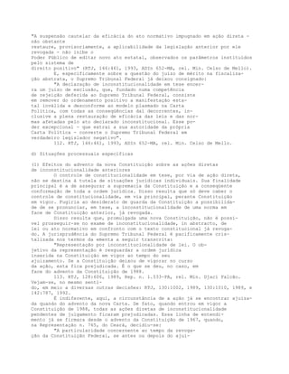 "A suspensão cautelar da eficácia do ato normativo impugnado em ação direta -
não obstante
restaure, provisoriamente, a aplicabilidade da legislação anterior por ele
revogada - não inibe o
Poder Público de editar novo ato estatal, observados os parâmetros instituídos
pelo sistema de
direito positivo" (RTJ, 146:461, 1993, ADIn 652-MA, rel. Min. Celso de Mello).
E, especificamente sobre a questão do juízo de mérito na fiscaliza-
ção abstrata, o Supremo Tribunal Federal já deixou consignado:
"A declaração de inconstitucionalidade em tese encer-
ra um juízo de exclusão, que, fundado numa competência
de rejeição deferida ao Supremo Tribunal Federal, consiste
em remover do ordenamento positivo a manifestação esta-
tal inválida e desconforme ao modelo plasmado na Carta
Política, com todas as conseqüências daí decorrentes, in-
clusive a plena restauração de eficácia das leis e das nor-
mas afetadas pelo ato declarado inconstitucional. Esse po-
der excepcional - que extrai a sua autoridade da própria
Carta Política - converte o Supremo Tribunal Federal em
verdadeiro legislador negativo".
112. RTJ, 146:461, 1993, ADIn 652-MA, rel. Min. Celso de Mello.
d) Situações processuais específicas
(1) Efeitos do advento da nova Constituição sobre as ações diretas
de inconstitucionalidade anteriores
O controle de constitucionalidade em tese, por via de ação direta,
não se destina à tutela de situações jurídicas individuais. Sua finalidade
principal é a de assegurar a supremacia da Constituição e a conseqüente
conformação de toda a ordem jurídica. Disso resulta que só deve caber o
controle de constitucionalidade, em via principal, perante Constituição
em vigor. Fugiria ao desiderato de guarda da Constituição a possibilida-
de de se pronunciar, em tese, a inconstitucionalidade de uma norma em
face de Constituição anterior, já revogada.
Disso resulta que, promulgada uma nova Constituição, não é possí-
vel prosseguir-se no exame de inconstitucionalidade, in abstracto, de
lei ou ato normativo em confronto com o texto constitucional já revoga-
do. A jurisprudência do Supremo Tribunal Federal é pacificamente cris-
talizada nos termos da ementa a seguir transcrita:
"Representação por inconstitucionalidade de lei. O ob-
jetivo da representação é resguardar a ordem jurídica
inserida na Constituição em vigor ao tempo do seu
ajuizamento. Se a Constituição deixou de vigorar no curso
da ação, esta fica prejudicada. É o que se deu, no caso, em
face do advento da Constituição de 1988.
113. RTJ, 128:606, 1989, Rep. n. 1.533-PA, rel. Min. Djaci Falcão.
Vejam-se, no mesmo senti-
do, em meio a diversas outras decisões: RTJ, 130:1002, 1989, 130:1010, 1989, e
142:787, 1992.
É indiferente, aqui, a circunstância de a ação já se encontrar ajuiza-
da quando do advento da nova Carta. De fato, quando entrou em vigor a
Constituição de 1988, todas as ações diretas de inconstitucionalidade
pendentes de julgamento ficaram prejudicadas. Essa linha de entendi-
mento já se firmara desde o advento da Constituição de 1967, quando,
na Representação n. 765, do Ceará, decidiu-se:
"A particularidade concernente ao tempo da revoga-
ção da Constituição Federal, se antes ou depois do ajui-
 