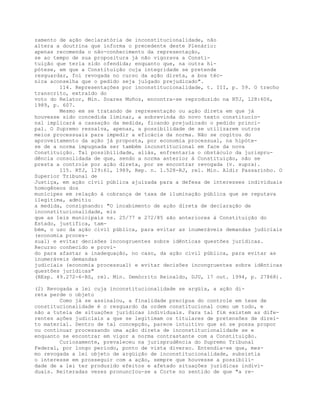 zamento de ação declaratória de inconstitucionalidade, não
altera a doutrina que informa o precedente deste Plenário:
apenas recomenda o não-conhecimento da representação,
se ao tempo de sua propositura já não vigorava a Consti-
tuição que teria sido ofendida; enquanto que, na outra hi-
pótese, em que a Constituição cuja integridade se pretende
resguardar, foi revogada no curso da ação direta, a boa téc-
nica aconselha que o pedido seja julgado prejudicado".
114. Representações por inconstitucionalidade, t. III, p. 59. O trecho
transcrito, extraído do
voto do Relator, Min. Soares Muñoz, encontra-se reproduzido na RTJ, 128:606,
1989, p. 607.
Mesmo em se tratando de representação ou ação direta em que já
houvesse sido concedida liminar, a sobrevinda do novo texto constitucio-
nal implicará a cassação da medida, ficando prejudicado o pedido princi-
pal. O Supremo ressalva, apenas, a possibilidade de se utilizarem outros
meios processuais para impedir a eficácia da norma. Não se cogitou do
aproveitamento da ação já proposta, por economia processual, na hipóte-
se de a norma impugnada ser também inconstitucional em face da nova
Constituição. Tal possibilidade, aliás, enfrentaria o obstáculo da jurispru-
dência consolidada de que, sendo a norma anterior à Constituição, não se
presta a controle por ação direta, por se encontrar revogada (v. supra).
115. RTJ, 129:61, 1989, Rep. n. 1.528-RJ, rel. Min. Aldir Passarinho. O
Superior Tribunal de
Justiça, em ação civil pública ajuizada para a defesa de interesses individuais
homogêneos dos
munícipes em relação à cobrança de taxa de iluminação pública que se reputava
ilegítima, admitiu
a medida, consignando: "O incabimento de ação direta de declaração de
inconstitucionalidade, eis
que as leis municipais ns. 25/77 e 272/85 são anteriores à Constituição do
Estado, justifica, tam-
bém, o uso da ação civil pública, para evitar as inumeráveis demandas judiciais
(economia proces-
sual) e evitar decisões incongruentes sobre idênticas questões jurídicas.
Recurso conhecido e provi-
do para afastar a inadequação, no caso, da ação civil pública, para evitar as
inumeráveis demandas
judiciais (economia processual) e evitar decisões incongruentes sobre idênticas
questões jurídicas"
(REsp. 49.272-6-RS, rel. Min. Demócrito Reinaldo, DJU, 17 out. 1994, p. 27868).
(2) Revogada a lei cuja inconstitucionalidade se argüia, a ação di-
reta perde o objeto
Como já se assinalou, a finalidade precípua do controle em tese de
constitucionalidade é o resguardo da ordem constitucional como um todo, e
não a tutela de situações jurídicas individuais. Para tal fim existem as dife-
rentes ações judiciais a que se legitimam os titulares de pretensões de direi-
to material. Dentro de tal concepção, parece intuitivo que só se possa propor
ou continuar processando uma ação direta de inconstitucionalidade se e
enquanto se encontrar em vigor a norma contrastante com a Constituição.
Curiosamente, prevaleceu na jurisprudência do Supremo Tribunal
Federal, por longo período, ponto de vista diverso. Entendia-se que, mes-
mo revogada a lei objeto de argüição de inconstitucionalidade, subsistia
o interesse em prosseguir com a ação, sempre que houvesse a possibili-
dade de a lei ter produzido efeitos e afetado situações jurídicas indivi-
duais. Reiteradas vezes pronuncIou-se a Corte no sentido de que "a re-
 