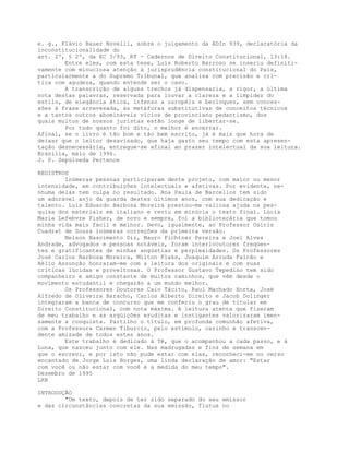 e. g., Flávio Bauer Novelli, sobre o julgamento da ADIn 939, declaratória da
inconstitucionalidade do
art. 2º, § 2º, da EC 3/93, RT - Cadernos de Direito Constitucional, 13:18.
Entre eles, com esta tese, Luís Roberto Barroso se inseriu definiti-
vamente com minuciosa atenção à jurisprudência constitucional do País,
particularmente a do Supremo Tribunal, que analisa com precisão e cri-
tica com agudeza, quando entende ser o caso.
A transcrição de alguns trechos já dispensaria, a rigor, a última
nota destas palavras, reservada para louvar a clareza e a limpidez do
estilo, de elegância ática, infenso a ouropéis e berloques, sem conces-
sões à frase arrevesada, às metáforas substitutivas de conceitos técnicos
e a tantos outros abomináveis vícios de provinciano pedantismo, dos
quais muitos de nossos juristas estão longe de libertar-se.
Por tudo quanto foi dito, o melhor é encerrar.
Afinal, se o livro é tão bom e tão bem escrito, já é mais que hora de
deixar que o leitor desavisado, que haja gasto seu tempo com esta apresen-
tação desnecessária, entregue-se afinal ao prazer intelectual da sua leitura.
Brasilia, maio de 1996.
J. P. Sepúlveda Pertence
REGISTROS
Inúmeras pessoas participaram deste projeto, com maior ou menor
intensidade, em contribuições intelectuais e afetivas. Por evidente, ne-
nhuma delas tem culpa no resultado. Ana Paula de Barcellos tem sido
um adorável anjo da guarda destes últimos anos, com sua dedicação e
talento. Luís Eduardo Barbosa Moreira prestou-me valiosa ajuda na pes-
quisa dos materiais em italiano e reviu em minúcia o texto final. Lúcia
Maria Lefebvre Fisher, de novo e sempre, foi a bibliotecária que tomou
minha vida mais fácil e melhor. Devo, igualmente, ao Professor Osiris
Cuadrat de Souza inúmeras correções da primeira versão.
Nelson Nascimento Diz, Mauro Fichtner Pereira e Joel Alves
Andrade, advogados e pessoas notáveis, foram interlocutores freqüen-
tes e gratificantes de minhas angústias e perplexidades. Os Professores
José Carlos Barbosa Moreira, Milton Flaks, Joaquim Arruda Falcão e
Hélio Assunção honraram-me com a leitura dos originais e com suas
críticas lúcidas e proveitosas. O Professor Gustavo Tepedino tem sido
companheiro e amigo constante de muitos caminhos, que vêm desde o
movimento estudantil e chegarão a um mundo melhor.
Os Professores Doutores Caio Tácito, Raul Machado Horta, José
Alfredo de Oliveira Baracho, Carlos Alberto Direito e Jacob Dolinger
integraram a banca de concurso que me conferiu o grau de titular em
Direito Constitucional, com nota máxima. A leitura atenta que fizeram
de meu trabalho e as argüições eruditas e instigantes valorizaram imen-
samente a conquista. Partilho o título, em profunda comunhão afetiva,
com a Professora Carmen Tiburcio, pelo estímulo, carinho e transcen-
dente amizade de todos estes anos.
Este trabalho é dedicado à Tê, que o acompanhou a cada passo, e à
Luna, que nasceu junto com ele. Nas madrugadas e fins de semana em
que o escrevi, e por isto não pude estar com elas, reconheci-me no verso
encantado de Jorge Luis Borges, uma linda declaração de amor: "Estar
com você ou não estar com você é a medida do meu tempo".
Dezembro de 1995
LRB
INTRODUÇÃO
"Um texto, depois de ter sido separado do seu emissor
e das circunstâncias concretas da sua emissão, flutua no
 