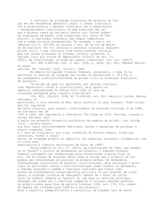 O instituto da alienação fiduciária em garantia se tra-
duz em uma verdadeira aberratio legis. O credor fiduciário
não é proprietário; o devedor fiduciário não é depositário;
o desaparecimento involuntário do bem fiduciado não se-
gue a milenar regra da res perit domino suo. Talvez pudes-
se configurar em penhor sine traditione rei, nunca em "de-
pósito". O legislador ordinário tem sempre compromisso
com a ordem jurídica estabelecida. Na verdade, o que a lei
(Decreto-lei n. 911/69, ao alterar o art. 66 da Lei de Merca-
do de Capitais) fez foi reforçar a garantia contratual mediante
prisão civil, o que contraria toda nossa tradição jurídica,
que tem raízes profundas no sistema jurídico ocidental. A
"prisão civil por dívida do depositário infiel", do art. 5º,
LXVII, da Constituição, só pode ser aquela tradicional (CC, art. 1265)".
125. RHC 4.849-PR, DJU, 11 mar. 1996, p. 6664, rel. Min. Adhemar Maciel.
No mesmo
sentido, RT, 743:203, 1997, 751:207, 1998.
No âmbito do Supremo Tribunal Federal, entretanto, o tema já se
pacificou no sentido da recepção das normas do Decreto-Lei n. 911/69, e
da conseqüente constitucionalidade da prisão civil na alienação fiduciária
em garantia:
"A prisão de quem foi declarado, por decisão judicial,
como depositário infiel é constitucional, seja quanto ao
depósito regulamentado no Código Civil como no caso de
alienação protegida pela cláusula fiduciária".
126. RTJ, 164:213, 1998, HC 73.044-SP, rel. Min. Maurício Corrêa. Merece
destaque, no
particular, o voto vencido do Min. Marco Aurélio, no qual averbou: "Cabe frisar
que foi suprimida
da Carta cláusula, para alguns, viabilizadora da extensão ocorrida. A de 1988,
ao contrário das de
1967 e 1969, não reproduziu a referência "na forma da lei". Precisa, visando a
evitar dúvidas, veio
à balha com preceito categórico proibitivo da espécie de prisão - por dívida
civil - exceto quanto
aos dois casos suficientemente definidos. Assim, o mecanismo de proteção a
alguns credores, como
é o caso do fiduciário, por sinal conhecido do Direito Romano, ainda que
revestido, formal e legal-
mente, da roupagem própria ao depósito, não subsiste, porquanto incompatível com
os novos ares
democráticos e liberais decorrentes da Carta de 1988".
Relativamente ao art. 5º, LXIII, da Constituição de 1988, que assegu-
ra ao "preso" o direito de permanecer em silêncio, o Supremo Tribunal
Federal considerou não recepcionado pela Constituição a parte final do
art. 186 do Código de Processo Penal onde se afirma que o silêncio do réu
poderá ser interpretado em prejuízo da própria defesa. Em verdadeira
interpretação construtiva do preceito constitucional, dele extraindo o prin-
cípio do privilégio contra a auto-incriminação (nemo tenetur se detegere),
o Supremo estendeu-o também a "qualquer indivíduo que figure como
objeto de procedimentos investigatórios policiais ou que ostente, em juízo
penal, a condição jurídica de imputado", apesar de o texto do inciso
LXIII se referir somente ao "preso". E, com base no referido princípio,
entendeu não poder ser o indiciado compelido a fornecer padrões gráficos
do próprio punho para fins de perícia criminal (CPP, art. 174, IV), caben-
do apenas ser intimado para fazê-lo a seu alvedrio.
Este o registro, exemplificativo e casuístico, de algumas leis de maior
 
