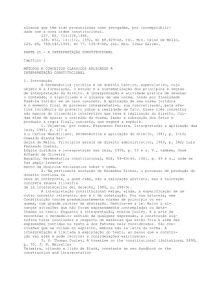 alcance que têm sido pronunciadas como revogadas, por incompatibili-
dade com a nova ordem constitucional.
127. RT, 753:538,1998.
128. RTJ, 141:512, 1992, HC 68.929-SP, rel. Min. Celso de Mello.
129. RT, 760:542,1999, HC 77. 135-8-SP, rel. Min. Ilmar Galvão.
PARTE II - A INTERPRETAÇÃO CONSTITUCIONAL
Capítulo 1
MÉTODOS E CONCEITOS CLÁSSICOS APLICADOS A
INTERPRETAÇÃO CONSTITUCIONAL
1. Introdução
A hermenêutica jurídica é um domínio teórico, especulativo, cujo
objeto é a formulação, o estudo e a sistematização dos princípios e regras
de interpretação do direito. A interpretação é atividade prática de revelar
o conteúdo, o significado e o alcance de uma norma, tendo por finalidade
fazê-la incidir em um caso concreto. A aplicação de uma norma jurídica
é o momento final do processo interpretativo, sua concretização, pela efe-
tiva incidência do preceito sobre a realidade de fato. Esses três conceitos
são marcos do itinerário intelectivo que leva à realização do direito. Cui-
dam eles de apurar o conteúdo da norma, fazer a subsunção dos fatos e
produzir a regra final, concreta, que regerá a espécie.
1. Vejam-se, por todos, Francesco Ferrara, Interpretação e aplicação das
leis, 1987, p. 127 e
s.; Carlos Maximiliano, Hermenêutica e aplicação do direito, 1981, p. 1-10;
Oswaldo Aranha Ban-
deira de Mello, Princípios gerais de direito administrativo, 1969, p. 342; Luís
Fernando Coelho,
Lógica jurídica e interpretação das leis, 1979, p. 53 e s. V., também, José
Alfredo de Oliveira
Baracho, Hermenêutica constitucional, RDP, 59-60:46, 1981, p. 49 e s., onde se
faz amplo levanta-
mento da doutrina estrangeira sobre o tema.
2. Na pertinente anotação de Recaséns Siches, o processo de produção do
direito continua na
obra do intérprete, a quem cabe, não a valoração abstrata, mas a valoração
concreta (Nueva filosofía
de la interpretación del derecho, 1980, p. 288-9).
A interpretação constitucional exige, ainda, a especificação de um
outro conceito relevante, que é o de construção. Por sua natureza, uma
Constituição contém predominantemente normas de princípio ou es-
quema, com grande caráter de abstração. Destina-se a Lei Maior a al-
cançar situações que não foram expressamente contempladas ou deta-
lhadas no texto. Enquanto a interpretação, ensina Cooley, é a arte de
encontrar o verdadeiro sentido de qualquer expressão, a construção sig-
nifica tirar conclusões a respeito de matérias que estão fora e além das
expressões contidas no texto e dos fatores nele considerados. São con-
clusões que se colhem no espírito, embora não na letra da norma. A
interpretação é limitada à exploração do texto, ao passo que a constru-
ção vai além e pode recorrer a considerações extrínsecas.
3. V. Thomas Cooley, A treatise on the constitutional limitations, 1890,
p. 70. J. H. Meirelles
Teixeira, citando a lição de Black, constante de seu Handbook on the
construction and interpretation
 