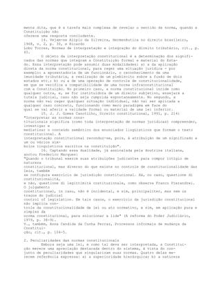 mente dita, que é a tarefa mais complexa de revelar o sentido da norma, quando a
Constituição não
oferece uma resposta concludente.
14. Vejam-se Alípio da Silveira, Hermenêutica no direito brasileiro,
1968, v. 2, p. 30, e Ricardo
Lobo Torres, Normas de interpretação e integração do direito tributário, cit., p.
45.
O objeto da interpretação constitucional é a determinação dos signifi-
cados das normas que integram a Constituição formal e material do Esta-
do. Essa interpretação pode assumir duas modalidades: a) a da aplicação
direta da norma constitucional, para reger uma situação jurídica - por
exemplo: a aposentadoria de um funcionário, o reconhecimento de uma
imunidade tributária, a realização de um plebiscito sobre a fusão de dois
estados etc.; b) ou a de uma operação de controle de constitucionalidade,
em que se verifica a compatibilidade de uma norma infraconstitucional
com a Constituição. No primeiro caso, a norma constitucional incide como
qualquer outra, e, se for instituidora de um direito subjetivo, ensejará a
tutela judicial, caso não seja cumprida espontaneamente. No segundo, a
norma não vai reger qualquer situação individual, não vai ser aplicada a
qualquer caso concreto, funcionando como mero paradigma em face do
qual se vai aferir a validade formal ou material de uma lei inferior.
15. J. J. Gomes Canotilho, Direito constitucional, 1991, p. 214:
"Interpretar as normas cons-
titucionais significa (como toda interpretação de normas jurídicas) compreender,
investigar e
mediatizar o conteúdo semântico dos enunciados lingüísticos que formam o texto
constitucional. A
interpretação constitucional reconduz-se, pois, à atribuição de um significado a
um ou vários sím-
bolos linguísticos escritos na constituição".
16. Captando essa dualidade, já assinalada pela doutrina italiana,
anotou Frederico Marques:
"Quando o tribunal exerce suas atribuições judicantes para compor litígio de
natureza
constitucional, mas diverso do que existe no controle de constitucionalidade das
leis, também
se configura exercício de jurisdição constitucional. Há, no caso, questione di
costituzionalità,
e não, questione di legittimità costituzionale, como observa Franco Pierandrei.
O julgamento
constitucional, in casu, não é incidental, e sim, principaliter, mas sem os
traços do judicial
control of legislation. Em tais casos, o exercício da jurisdição constitucional
não implica con-
trole da constitucionalidade de lei ou ato normativo, e sim, em aplicação pura e
simples da
norma constitucional, para solucionar a lide" (A reforma do Poder Judiciário,
1979, p. 38-9).
V., também, Anna Candida da Cunha Ferraz, Processos informais de mudança da
Constitui-
ção, cit., p. 104-5.
2. Peculiaridades das normas constitucionais
Embora seja uma lei, e como tal deva ser interpretada, a Constitui-
ção merece uma apreciação destacada dentro do sistema, à vista do con-
junto de peculiaridades que singularizam suas normas. Quatro delas me-
recem referência expressa: a) a superioridade hierárquica; b) a natureza
 