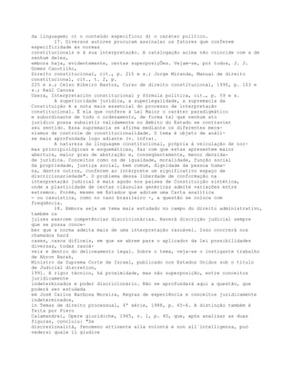 da linguagem; c) o conteúdo específico; d) o caráter político.
17. Diversos autores procuram assinalar os fatores que conferem
especificidade às normas
constitucionais e à sua interpretação. A catalogação acima não coincide com a de
nenhum deles,
embora haja, evidentemente, certas superposiçÕes. Vejam-se, por todos, J. J.
Gomes Canotilho,
Direito constitucional, cit., p. 215 e s.; Jorge Miranda, Manual de direito
constitucional, cit., t. 2, p.
225 e s.; Celso Ribeiro Bastos, Curso de direito constitucional, 1990, p. 103 e
s.; Raúl Canosa
Usera, Interpretación constitucional y fórmula política, cit., p. 59 e s.
A superioridade jurídica, a superlegalidade, a supremacia da
Constituição é a nota mais essencial do processo de interpretação
constitucional. É ela que confere à Lei Maior o caráter paradigmático
e subordinante de todo o ordenamento, de forma tal que nenhum ato
jurídico possa subsistir validamente no âmbito do Estado se contravier
seu sentido. Essa supremacia se afirma mediante os diferentes meca-
nismos de controle de constitucionalidade. O tema é objeto de análi-
se mais aprofundada logo adiante (v. infra).
A natureza da linguagem constitucional, própria à veiculação de nor-
mas principiológicas e esquemáticas, faz com que estas apresentem maior
abertura, maior grau de abstração e, conseqüentemente, menor densida-
de jurídica. Conceitos como os de igualdade, moralidade, função social
da propriedade, justiça social, bem comum, dignidade da pessoa huma-
na, dentre outros, conferem ao intérprete um significativo espaço de
discricionariedade". O problema dessa liberdade de conformação na
interpretação judicial é mais agudo nos países de Constituição sintética,
onde a plasticidade de certas cláusulas genéricas admite variações entre
extremos. Porém, mesmo em Estados que adotam uma Carta analítica
- ou casuística, como no caso brasileiro -, a questão se coloca com
freqüência.
18. Embora seja um tema mais estudado no campo do direito administrativo,
também os
juízes exercem competências discricionárias. Haverá discrição judicial sempre
que se possa conce-
ber que a norma admita mais de uma interpretação razoável. Isso ocorrerá nos
chamados hard
cases, casos difíceis, em que se abrem para o aplicador da lei possibilidades
diversas, todas razoá-
veis e dentro do delineamento legal. Sobre o tema, veja-se o instigante trabalho
de Ahron Barak,
Ministro da Suprema Corte de Israel, publicado nos Estados Unidos sob o título
de Judicial discretion,
1991. A rigor técnico, há proximidade, mas não superposição, entre conceitos
juridicamente
indeterminados e poder discricionário. Não se aprofundará aqui a questão, que
poderá ser estudada
em José Carlos Barbosa Moreira, Regras de experiência e conceitos juridicamente
indeterminados,
in Temas de direito processual, 4ª série, 1988, p. 65-6. A distinção também é
feita por Piero
Calamandrei, Opere giuridiche, 1965, v. 1, p. 40, que, após analisar as duas
figuras, concluiu: "Se
discrezionalità, fenomeno attinente alla volontà e non all´intelligenza, può
vedersi quale il giudice
 