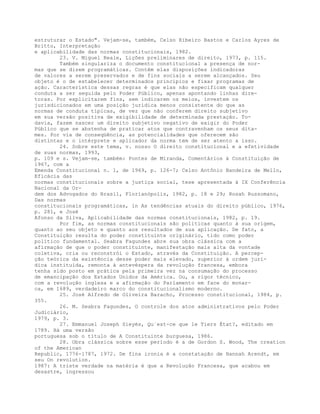 estruturar o Estado". Vejam-se, também, Celso Ribeiro Bastos e Carlos Ayres de
Britto, Interpretação
e aplicabilidade das normas constitucionais, 1982.
23. V. Miguel Reale, Lições preliminares de direito, 1973, p. 115.
Também singulariza o documento constitucional a presença de nor-
mas que se dizem programáticas. Contêm elas disposições indicadoras
de valores a serem preservados e de fins sociais a serem alcançados. Seu
objeto é o de estabelecer determinados princípios e fixar programas de
ação. Característica dessas regras é que elas não especificam qualquer
conduta a ser seguida pelo Poder Público, apenas apontando linhas dire-
toras. Por explicitarem fins, sem indicarem os meios, investem os
jurisdicionados em uma posição jurídica menos consistente do que as
normas de conduta típicas, de vez que não conferem direito subjetivo
em sua versão positiva de exigibilidade de determinada prestação. To-
davia, fazem nascer um direito subjetivo negativo de exigir do Poder
Público que se abstenha de praticar atos que contravenham os seus dita-
mes. Por via de conseqüência, as potencialidades que oferecem são
distintas e o intérprete e aplicador da norma tem de ser atento a isso.
24. Sobre este tema, v. nosso O direito constitucional e a efetividade
de suas normas, 1993,
p. 109 e s. Vejam-se, também: Pontes de Miranda, Comentários à Constituição de
1967, com a
Emenda Constitucional n. 1, de 1969, p. 126-7; Celso Antônio Bandeira de Mello,
Eficácia das
normas constitucionais sobre a justiça social, tese apresentada à IX Conferência
Nacional da Or-
dem dos Advogados do Brasil, Florianópolis, 1982, p. 18 e 29; Rosah Russomano,
Das normas
constitucionais programáticas, in As tendências atuais do direito público, 1976,
p. 281, e José
Afonso da Silva, Aplicabilidade das normas constitucionais, 1982, p. 19.
Por fim, as normas constitucionais são políticas quanto à sua origem,
quanto ao seu objeto e quanto aos resultados de sua aplicação. De fato, a
Constituição resulta do poder constituinte originário, tido como poder
político fundamental. Seabra Fagundes abre sua obra clássica com a
afirmação de que o poder constituinte, manifestação mais alta da vontade
coletiva, cria ou reconstrói o Estado, através da Constituição. A percep-
ção teórica da existência desse poder mais elevado, superior à ordem jurí-
dica instituída, remonta à antevéspera da revolução francesa, embora
tenha sido posto em prática pela primeira vez na consumação do processo
de emancipação dos Estados Unidos da América. Ou, a rigor técnico,
com a revolução inglesa e a afirmação do Parlamento em face do monar-
ca, em 1689, verdadeiro marco do constitucionalismo moderno.
25. José Alfredo de Oliveira Baracho, Processo constitucional, 1984, p.
355.
26. M. Seabra Fagundes, O controle dos atos administrativos pelo Poder
Judiciário,
1979, p. 3.
27. Emmanuel Joseph Sieyès, Qu´est-ce que le Tiers État?, editado em
1789. Há uma versão
portuguesa sob o título de A Constituinte burguesa, 1986.
28. Obra clássica sobre esse período é a de Gordon S. Wood, The creation
of the American
Republic, 1776-1787, 1972. De fina ironia é a constatação de Hannah Arendt, em
seu On revolution.
1987: A triste verdade na matéria é que a Revolução Francesa, que acabou em
desastre, ingressou
 