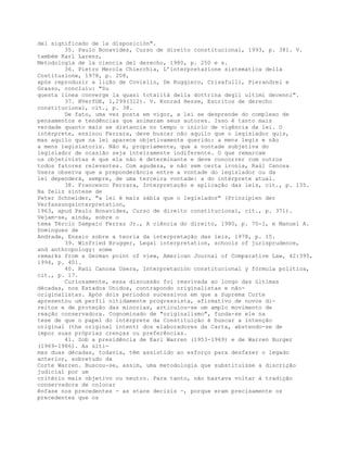 del significado de la disposición".
35. Paulo Bonavides, Curso de direito constitucional, 1993, p. 381. V.
também Karl Larenz,
Metodología de la ciencia del derecho, 1980, p. 250 e s.
36. Pietro Merola Chierchia, L’interpretazione sistematica della
Costituzione, 1978, p. 208,
após reproduzir a lição de Coviello, De Ruggiero, Crisafulli, Pierandrei e
Grasso, concluiu: "Su
questa linea converge la quasi totalità della dottrina degli ultimi decenni".
37. BVerfGE, 1,299(312). V. Konrad Hesse, Escritos de derecho
constitucional, cit., p. 38.
De fato, uma vez posta em vigor, a lei se desprende do complexo de
pensamentos e tendências que animaram seus autores. Isso é tanto mais
verdade quanto mais se distancie no tempo o início de vigência da lei. O
intérprete, ensinou Ferrara, deve buscar não aquilo que o legislador quis,
mas aquilo que na lei aparece objetivamente querido: a mens legis e não
a mens legislatoris. Não é, propriamente, que a vontade subjetiva do
legislador de ocasião seja inteiramente indiferente. O que remarcam
os objetivistas é que ela não é determinante e deve concorrer com outros
todos fatores relevantes. Com agudeza, e não sem certa ironia, Raúl Canosa
Usera observa que a preponderância entre a vontade do legislador ou da
lei dependerá, sempre, de uma terceira vontade: a do intérprete atual.
38. Francesco Ferrara, Interpretação e aplicação das leis, cit., p. 135.
Na feliz síntese de
Peter Schneider, "a lei é mais sábia que o legislador" (Prinzipien der
Verfassungsinterpretation,
1963, apud Paulo Bonavides, Curso de direito constitucional, cit., p. 371).
Vejam-se, ainda, sobre o
tema Tércio Sampaio Ferraz Jr., A ciência do direito, 1980, p. 70-1, e Manuel A.
Domingues de
Andrade, Ensaio sobre a teoria da interpretação das leis, 1978, p. 15.
39. Winfried Brugger, Legal interpretation, schools of jurisprudence,
and anthropology: some
remarks from a German point of view, American Journal of Comparative Law, 42:395,
1994, p. 401.
40. Raúl Canosa Usera, Interpretación constitucional y fórmula política,
cit., p. 17.
Curiosamente, essa discussão foi reavivada ao longo das últimas
décadas, nos Estados Unidos, contrapondo originalistas e não-
originalistas. Após dois períodos sucessivos em que a Suprema Corte
apresentou um perfil nitidamente progressista, afirmativo de novos di-
reitos e de proteção das minorias, articulou-se um amplo movimento de
reação conservadora. Cognominado de "originalismo", funda-se ele na
tese de que o papel do intérprete da Constituição é buscar a intenção
original (the original intent) dos elaboradores da Carta, abstendo-se de
impor suas próprias crenças ou preferências.
41. Sob a presidência de Earl Warren (1953-1969) e de Warren Burger
(1969-1986). As últi-
mas duas décadas, todavia, têm assistido ao esforço para desfazer o legado
anterior, sobretudo da
Corte Warren. Buscou-se, assim, uma metodologia que substituísse a discrição
judicial por um
critério mais objetivo ou neutro. Para tanto, não bastava voltar à tradição
conservadora de colocar
ênfase nos precedentes - as stare decisis -, porque eram precisamente os
precedentes que os
 