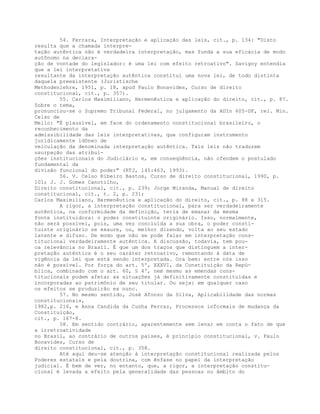54. Ferrara, Interpretação e aplicação das leis, cit., p. 134: "Disto
resulta que a chamada interpre-
tação autêntica não é verdadeira interpretação, mas funda a sua eficácia de modo
autônomo na declara-
ção de vontade do legislador: é uma lei com efeito retroativo". Savigny entendia
que a lei interpretativa
resultante da interpretação autêntica constitui uma nova lei, de todo distinta
daquela preexistente (Juristische
Methodenlehre, 1951, p. 18, apud Paulo Bonavides, Curso de direito
constitucional, cit., p. 357).
55. Carlos Maximiliano, Hermenêutica e aplicação do direito, cit., p. 87.
Sobre o tema,
pronunciou-se o Supremo Tribunal Federal, no julgamento da ADIn 605-DF, rel. Min.
Celso de
Mello: "É plausível, em face do ordenamento constitucional brasileiro, o
reconhecimento da
admissibilidade das leis interpretativas, que configuram instrumento
juridicamente idôneo de
veiculação da denominada interpretação autêntica. Tais leis não traduzem
usurpação das atribui-
ções institucionais do Judiciário e, em conseqüência, não ofendem o postulado
fundamental da
divisão funcional do poder" (RTJ, 145:463, 1993).
56. V. Celso Ribeiro Bastos, Curso de direito constitucional, 1990, p.
101; J. J. Gomes Canotilho,
Direito constitucional, cit., p. 239; Jorge Miranda, Manual de direito
constitucional, cit., t. 2, p. 231;
Carlos Maximiliano, Hermenêutica e aplicação do direito, cit., p. 88 e 315.
A rigor, a interpretação constitucional, para ser verdadeiramente
autêntica, na conformidade da definição, teria de emanar da mesma
fonte instituidora: o poder constituinte originário. Isso, normalmente,
não será possível, pois, uma vez concluída a sua obra, o poder consti-
tuinte originário se exaure, ou, melhor dizendo, volta ao seu estado
latente e difuso. De modo que não se pode falar em interpretação cons-
titucional verdadeiramente autêntica. A discussão, todavia, tem pou-
ca relevância no Brasil. É que um dos traços que distinguem a inter-
pretação autêntica é o seu caráter retroativo, remontando à data de
vigência da lei que está sendo interpretada. Ora bem: entre nós isso
não é possível. Por força do art. 5º, XXXVI, da Constituição da Repú-
blica, combinado com o art. 60, § 4º, nem mesmo as emendas cons-
titucionais podem afetar as situações já definitivamente constituídas e
incorporadas ao patrimônio de seu titular. Ou seja: em qualquer caso
os efeitos se produzirão ex nunc.
57. No mesmo sentido, José Afonso da Silva, Aplicabilidade das normas
constitucionais,
1982,p. 216, e Anna Candida da Cunha Ferraz, Processos informais de mudança da
Constituição,
cit., p. 167-8.
58. Em sentido contrário, aparentemente sem levar em conta o fato de que
a irretroatividade
no Brasil, ao contrário de outros países, é princípio constitucional, v. Paulo
Bonavides, Curso de
direito constitucional, cit., p. 358.
Até aqui deu-se atenção à interpretação constitucional realizada pelos
Poderes estatais e pela doutrina, com ênfase no papel da interpretação
judicial. É bem de ver, no entanto, que, a rigor, a interpretação constitu-
cional é levada a efeito pela generalidade das pessoas no âmbito do
 