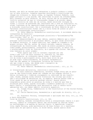 Estado, que dela se servem para determinar a própria conduta e conhe-
cer os seus direitos. Inúmeras questões envolvendo a Constituição não
chegam aos tribunais e, menos ainda, ao Supremo Tribunal Federal, cujo
papel precípuo é a sua guarda. São resolvidas no plano da informalidade,
pelo consenso ou pela renúncia. De fato, muitas são as situações de
conflito potencial em que os interessados chegam a um acordo, demar-
cando os direitos de cada um; em outras, mesmo existindo violação da
norma, o titular da pretensão daí resultante não a leva ao Judiciário; ou,
ainda, hipóteses há de impossibilidade processual de acesso à Corte para
a discussão constitucional. Daí a constatação de Peter Häberle de que o
"processo constitucional formal não é a única forma de acesso ao pro-
cesso de interpretação constitucional".
59. Peter Häberle, Hermenêutica constitucional. A sociedade aberta dos
intérpretes da Constitui-
ção: contribuição para a interpretação pluralista e "procedimental"da
Constituição, 1997. p. 42.
No desenvolvimento de suas idéias, assentou Häberle que a inter-
pretação constitucional é um processo aberto, no qual estão envolvidos
os Poderes estatais, os órgãos públicos, mas também os cidadãos e os
grupos sociais. Não há, assim, um elenco cerrado, numerus clausus, de
interpretação da Constituição. Não sendo um evento puramente estatal,
todos podem, potencialmente, interpretar a Constituição, ao menos até
o pronunciamento final do Judiciário, se e quando ele ocorrer. Nas pala-
vras textuais do autor alemão:
"Todo aquele que vive no contexto regulado por uma
norma e que vive com este contexto é, indireta ou, até mes-
mo, diretamente, um intérprete dessa norma. O destinatá-
rio da norma é participante ativo, muito mais ativo do que
se pode supor tradicionalmente, do processo hermenêutico.
Como não são apenas os intérpretes jurídicos da Constitui-
ção que vivem a norma, não detêm eles o monopólio da
interpretação da Constituição".
60. Peter Häberle. Hermenêutica constitucional.. cit., p. 15.
c) Interpretação declarativa, restritiva e extensiva
Em seus clássicos Comentários, escreveu Joseph Story que as pala-
vras de uma Constituição devem ser tomadas em sua acepção natural e
óbvia, evitando-se o indevido alargamento ou restrição de seu signifi-
cado. Porém, nenhuma norma oferece fronteiras tão nítidas que elimi-
nem a dificuldade de determinar se, na espécie, deve-se passar além ou
ficar aquém do que as palavras parecem indicar. Quando exista
congruência plena entre as palavras da norma e o sentido que lhes é
atribuído pela razão, quando coincidem o elemento gramatical e o ele-
mento lógico, a interpretação será declarativa (cum in verbis nulla
ambiguitas est, non debet admitti voluntatis quaestio).
61. Joseph Story, Commentaries on the Constitution of the United States,
1905, v. 1, p. 319.
62. Carlos Maximiliano, Hermenêutica e aplicação do direito, cit., p.
200.
63. Francesco Ferrara, Interpretação e aplicação das leis, cit., p. 147,
e Paulo Bonavides,
Curso de direito constitucional, cit., p. 362.
Todavia, havendo incongruência entre a interpretação lógica e a gra-
matical, caberá ao intérprete operar uma retificação do sentido verbal
na conformidade e na medida do sentido lógico. A imperfeição lingüís-
tica, expõe Ferrara, pode manifestar-se de duas formas: ou o legislador
disse mais do que queria dizer, ou disse menos, quando queria dizer
 
