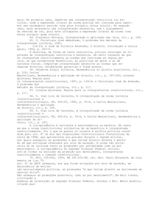 mais. No primeiro caso, impõe-se uma interpretação restritiva (ou es-
trita), onde a expressão literal da norma precisa ser limitada para expri-
mir seu verdadeiro sentido (lex plus scripsit, minus voluit). No segundo
caso, será necessária uma interpretação extensiva, com o alargamento
do sentido da lei, pois este ultrapassa a expressão literal da norma (lex
minus scripsit quam voluit).
64. Francesco Ferrara, Interpretação e aplicação das leis, cit., p. 149.
65. V. Christiano José deAndrade, O problema dos métodos da
interpretação jurídica, 1992,
p. 116-23, e José de Oliveira Ascensão, O direito. Introdução e teoria
geral, 1993, p. 407-9.
A doutrina, de forma um tanto casuística, procura catalogar as hi-
póteses de interpretação restritiva e extensiva. Há certo consenso de que
se interpretam restritivamente as normas que instituem as regras ge-
rais, as que estabelecem benefícios, as punitivas em geral e as de
natureza fiscal. Comportam interpretação extensiva as normas que as-
seguram direitos, estabelecem garantias e fixam prazos.
66. Vejam-se Alípio Silveira, Hermenêutica no direito brasileiro, cit.,
p. 222; Carlos
Maximiliano, Hermenêutica e aplicação do direito, cit., p. 197-205; Linares
Quintana, Reglas para
la interpretación constitucional, 1987, p. 134-6; e Christiano José de Andrade,
O problema dos
métodos da interpretação jurídica, cit., p. 117.
67. Linares Quintana, Reglas para la interpretación constitucional, cit.,
p. 117.
68. V. Ivan Lira de Carvalho, A interpretação da norma jurídica
(constitucional e
infraconstitucional), RT, 693:55, 1993, p. 55-6, e Carlos Maximiliano,
Hermenêutica e aplicação
do direito, cit., p. 205.
69. V. Ivan Lira de Carvalho, A interpretação da norma jurídica
(constitucional e
infraconstitucional), RT, 693:55, p. 55-6, e Carlos Maximiliano, Hermenêutica e
aplicação do di-
reito, cit., p. 205.
A jurisprudência é oscilante e assistemática na matéria. Há casos
em que a norma constitucional atributiva de um benefício é interpretada
restritivamente. Foi o que se passou no tocante à anistia política conce-
dida pelo art. 8º do Ato das Disposições Constitucionais Transitórias da
Carta de 1988, que aproveitava aos punidos durante o regime militar,
aos quais assegurou as promoções a que teriam direito durante o perío-
do em que estiveram afastados por atos de exceção. A norma não escla-
recia se se incluíam tanto as promoções por antigüidade como as por
merecimento. A jurisprudência do Supremo Tribunal Federal oscilou,
até se firmar na exclusão da promoção por merecimento, interpretando
restritivamente o comando constitucional.
70. RTJ, 145:942, 1993, RE 140.616-DF, rel. Min. Paulo Brossard, em cuja
ementa se lia: "O
art. 8º do ADCT assegura, aos que foram atingidos por atos de exceção, em
decorrência de motiva-
ção exclusivamente política, as promoções "a que teriam direito se estivessem em
serviço ativo".
Não assegura as promoções possíveis, como as por merecimento". Em belo trecho,
criticando a
mudança de orientação do Supremo Tribunal Federal, afirmou o Min. Marco Aurélio,
citando pas-
 