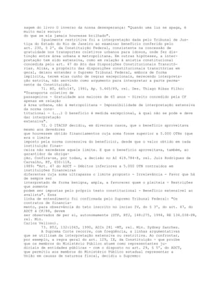 sagem do livro O inverso da nossa desesperança: "Quando uma luz se apaga, é
muito mais escuro
do que se ela jamais houvesse brilhado".
Igualmente restritiva foi a interpretação dada pelo Tribunal de Jus-
tiça do Estado do Rio de Janeiro ao examinar benefício conferido pelo
art. 230, § 2º, da Constituição Federal, consistente na concessão de
gratuidade nos transportes coletivos urbanos para idosos, onde fez dis-
tinção entre área urbana e metropolitana. Em outras hipóteses, a inter-
pretação tem sido extensiva, como em relação à anistia constitucional
concedida pelo art. 47 do Ato das Disposições Constitucionais Transitó-
rias. Aliás, a propósito das disposições constitucionais transitórias em
geral, deixou entender o Supremo Tribunal Federal, embora de forma
implícita, terem elas cunho de regras excepcionais, merecendo interpreta-
ção estrita, não servindo como argumento para interpretar a parte perma-
nente da Constituição.
71. RT, 665:147, 1991, Ap. 5.465/89, rel. Des. Thiago Ribas Filho:
"Transporte coletivo de
passageiros - Gratuidade aos maiores de 65 anos - Direito concedido pela CF
apenas em relação
à área urbana, não à metropolitana - Impossibilidade de interpretação extensiva
da norma cons-
titucional - (...) O benefício é medida excepcional, à qual não se pode e deve
dar interpretação
extensiva".
72. O ITACSP decidiu, em diversos casos, que o benefício aproveitava
mesmo aos devedores
que houvessem obtido financiamentos cuja soma fosse superior a 5.000 OTNs (que
era o limite
imposto pela norma concessiva do benefício), desde que o valor obtido em cada
instituição finan-
ceira não excedesse aquele limite. E que o benefício aproveitava, também, ao
garantidor da obriga-
ção. Confira-se, por todas, a decisão no AI 419.784-8, rel. Juiz Rodrigues de
Carvalho, RT, 650:118,
1989: "Art. 47 do ADCT - Débitos inferiores a 5.000 OTN contraídos em
instituições financeiras
diferentes cuja soma ultrapassa o limite proposto - Irrelevância - Favor que há
de sempre ser
interpretado de forma benigna, ampla, a favorecer quem o pleiteia - Restrições
que somente
podem ser impostas pelo próprio texto constitucional - Benefício extensível ao
avalista". Essa
linha de entendimento foi confirmada pelo Supremo Tribunal Federal: "Os
contratos de financia-
mento, para observância do teto inscrito no inciso IV, do § 3º, do art. 47, do
ADCT à CF/88, devem
ser observados de per si, autonomamente (STF, RTJ, 148:275, 1994, RE 134.038-PR,
rel. Min.
Carlos Velloso).
73. RTJ, 132:1065, 1990, ADIn 281 -MT, rel. Min. Sydney Sanches.
A Suprema Corte recorre, com freqüência, a linhas argumentativas
que se utilizam da interpretação extensiva ou restritiva. Ao confrontar,
por exemplo, a regra geral do art. 129, IX, da Constituição - que proíbe
que os membros do Ministério Público atuem como representantes ju-
diciais de entidades públicas - com o disposto no art. 29, § 5º, do ADCT,
que permitiu aos membros do Ministério Público estadual representar a
União em causas de natureza fiscal, decidiu o Supremo:
 