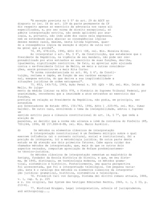 "A exceção prevista no § 5º do art. 29 do ADCT ao
disposto no inc. IX do art. 129 da parte permanente da CF
diz respeito apenas ao exercício da advocacia nos casos ali
especificados, e, por ser norma de direito excepcional, só
admite interpretação estrita, não sendo aplicável por ana-
logia, e, portanto, não indo além dos casos nela expressos,
nem se estendendo para abarcar as conseqüências lógicas
desses mesmos casos, máxime, nesta última hipótese, quan-
do a conseqüência lógica da exceção é objeto de outra nor-
ma geral que a proíbe".
74. RT, 678:220, 1990, ADIn 41-1 -DF, rel. Min. Moreira Alves.
Ao interpretar o art. 86, § 4º, da Constituição, que estabelece que o
Presidente da República, na vigência de seu mandato, não pode ser res-
ponsabilizado por atos estranhos ao exercício de suas funções, deu-lhe,
igualmente, significação restritiva. De fato, ao apreciar ação ajuizada
contra o ex-Presidente Collor de Mello, em meio a outras considera-
ções, assim pronunciou-se a mais Alta Corte:
"A norma consubstanciada no art. 86, § 4º, da Consti-
tuição, reclama e impõe, em função de seu caráter excepcio-
nal, exegese estrita, do que deriva a sua inaplicabilidade a
situações jurídicas de ordem extrapenal".
75. RTJ, 143:710, 1993, Ação Penal n. 305 (QO) - DF, rel. Min. Celso de
Mello. No julga-
mento da medida liminar na ADIn 978, o Plenário do Supremo Tribunal Federal, por
unanimidade, reconheceu que a imunidade a atos estranhos ao exercício das
funções,
prevista em relação ao Presidente da República, não podia, em princípio, ser
estendida
aos Governadores de Estado (RTJ, 156:782, 1996, ADIn 1 .025-TO, rel. Min. ILmar
Galvão). Em outro caso, envolvendo o tema da inelegibilidade, adotou o Supremo
um
sentido estrito para a cláusula constitucional do art. 14, § 7º, que veda a
eleição de
parentes, ao decidir que a norma não alcança a irmã da concubina do Prefeito (RT,
700:244, 1994, RE 157.868-8-PB, rel. Min. Marco Aurélio).
d) Os métodos ou elementos clássicos de interpretação
A interpretação constitucional é um fenômeno múltiplo sobre o qual
exercem influência (a) o contexto cultural, social e institucional, (b) a
posição do intérprete, (c) a metodologia jurídica. Em outra parte deste
estudo se dá atenção aos dois primeiros fatores. Cabe agora cuidar dos
chamados métodos de interpretação, que, mais do que os outros dois
aspectos versados, comportam apreciação de ênfase predominantemen-
te técnico-jurídica.
Os métodos clássicos de interpretação remontam ao magistério de
Savigny, fundador da Escola Histórica do Direito, e que, em seu Siste-
ma, de 1840, distinguiu, em terminologia moderna, os métodos grama-
tical, sistemático e histórico. Posteriormente, uma quarta perspectiva
foi acrescentada, que foi a interpretação teleológica. Com pequena varia-
ção, este é o catálogo dos métodos ou elementos clássicos da interpreta-
ção jurídica: gramatical, histórica, sistemática e teleológica.
76. Friedrich Carl von Savigny, Sistema del diritto romano attuale, 1886,
v. 1, cap. 4, p. 225
e s. (no original, Das System des heutigen Römischen Rechts, 1840, v. 1, § 33, p.
213-4).
77. Winfried Brugger, Legal interpretation, schools of jurisprudence,
and anthropology...,
 