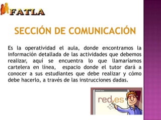Sección de comunicaciónEs la operatividad el aula, donde encontramos la información detallada de las actividades que debemos realizar, aquí se encuentra lo que llamaríamos cartelera en línea,  espacio donde el tutor dará a conocer a sus estudiantes que debe realizar y cómo debe hacerlo, a través de las instrucciones dadas.