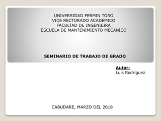 UNIVERSIDAD FERMIN TORO
VICE RECTORADO ACADEMICO
FACULTAD DE INGENIEIRA
ESCUELA DE MANTENIMIENTO MECANICO
SEMINARIO DE TRABAJO DE GRADO
Autor:
Luis Rodríguez
CABUDARE, MARZO DEL 2018
 
