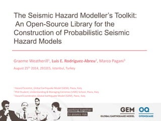 The Seismic Hazard Modeller’s Toolkit: 
An Open-Source Library for the 
Construction of Probabilistic Seismic 
Hazard Models 
Graeme Weatherill1, Luis E. Rodríguez-Abreu2, Marco Pagani3 
August 25th 2014, 2ECEES, Istanbul, Turkey 
1 Hazard Scientist, Global Earthquake Model (GEM), Pavia, Italy, 
2 PhD Student, Understanding & Managing Extremes (UME) School, Pavia, Italy 
3 Hazard Coordinator, Global Earthquake Model (GEM), Pavia, Italy 
 