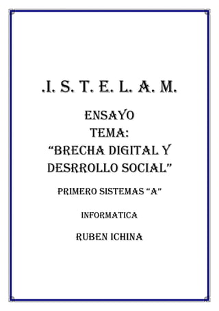 .I. S. T. E. L. A. M.
     ENSAYO
      TEMA:
“BRECHA DIGITAL Y
DESRROLLO SOCIAL”
  PRIMERO SISTEMAS “A”

      INFORMATICA

     RUBEN ICHINA
 