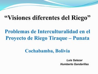“Visiones diferentes del Riego”

Problemas de Interculturalidad en el
Proyecto de Riego Tiraque – Punata

             Cochabamba, Bolivia
                              Luis Salazar
                           Humberto Gandarillas

25.01.2013
25.01.2013
 
