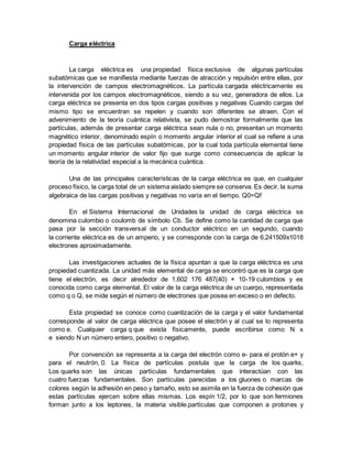 Carga eléctrica
La carga eléctrica es una propiedad física exclusiva de algunas partículas
subatómicas que se manifiesta mediante fuerzas de atracción y repulsión entre ellas, por
la intervención de campos electromagnéticos. La partícula cargada eléctricamente es
intervenida por los campos electromagnéticos, siendo a su vez, generadora de ellos. La
carga eléctrica se presenta en dos tipos cargas positivas y negativas Cuando cargas del
mismo tipo se encuentran se repelen y cuando son diferentes se atraen. Con el
advenimiento de la teoría cuántica relativista, se pudo demostrar formalmente que las
partículas, además de presentar carga eléctrica sean nula o no, presentan un momento
magnético interior, denominado espín o momento angular interior el cual se refiere a una
propiedad física de las partículas subatómicas, por la cual toda partícula elemental tiene
un momento angular interior de valor fijo que surge como consecuencia de aplicar la
teoría de la relatividad especial a la mecánica cuántica.
Una de las principales características de la carga eléctrica es que, en cualquier
proceso físico, la carga total de un sistema aislado siempre se conserva. Es decir, la suma
algebraica de las cargas positivas y negativas no varía en el tiempo. Q0=Qf
En el Sistema Internacional de Unidades la unidad de carga eléctrica se
denomina culombio o coulomb de símbolo Cb. Se define como la cantidad de carga que
pasa por la sección transversal de un conductor eléctrico en un segundo, cuando
la corriente eléctrica es de un amperio, y se corresponde con la carga de 6,241509x1018
electrones aproximadamente.
Las investigaciones actuales de la física apuntan a que la carga eléctrica es una
propiedad cuantizada. La unidad más elemental de carga se encontró que es la carga que
tiene el electrón, es decir alrededor de 1,602 176 487(40) × 10-19 culombios y es
conocida como carga elemental. El valor de la carga eléctrica de un cuerpo, representada
como q o Q, se mide según el número de electrones que posea en exceso o en defecto.
Esta propiedad se conoce como cuantización de la carga y el valor fundamental
corresponde al valor de carga eléctrica que posee el electrón y al cual se lo representa
como e. Cualquier carga q que exista físicamente, puede escribirse como N x
e siendo N un número entero, positivo o negativo.
Por convención se representa a la carga del electrón como e- para el protón e+ y
para el neutrón, 0. La física de partículas postula que la carga de los quarks,
Los quarks son las únicas partículas fundamentales que interactúan con las
cuatro fuerzas fundamentales. Son partículas parecidas a los gluones o marcas de
colores según la adhesión en peso y tamaño, esto se asimila en la fuerza de cohesión que
estas partículas ejercen sobre ellas mismas. Los espín 1/2, por lo que son fermiones
forman junto a los leptones, la materia visible.partículas que componen a protones y
 