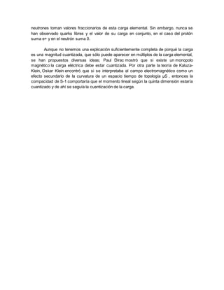 neutrones toman valores fraccionarios de esta carga elemental. Sin embargo, nunca se
han observado quarks libres y el valor de su carga en conjunto, en el caso del protón
suma e+ y en el neutrón suma 0.
Aunque no tenemos una explicación suficientemente completa de porqué la carga
es una magnitud cuantizada, que sólo puede aparecer en múltiplos de la carga elemental,
se han propuestos diversas ideas; Paul Dirac mostró que si existe un monopolo
magnético la carga eléctrica debe estar cuantizada. Por otra parte la teoría de Kaluza-
Klein, Oskar Klein encontró que si se interpretaba el campo electromagnético como un
efecto secundario de la curvatura de un espacio tiempo de topología μS , entonces la
compacidad de S-1 comportaría que el momento lineal según la quinta dimensión estaría
cuantizado y de ahí se seguía la cuantización de la carga.
 