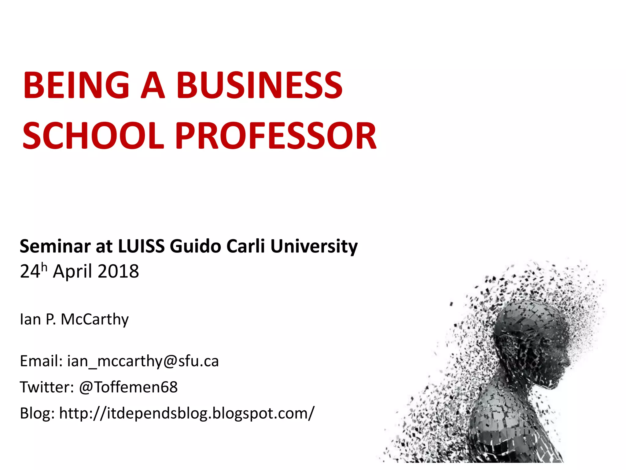 BEING A BUSINESS
SCHOOL PROFESSOR
Seminar at LUISS Guido Carli University
24h April 2018
Ian P. McCarthy
Email: ian_mccarthy@sfu.ca
Twitter: @Toffemen68
Blog: http://itdependsblog.blogspot.com/
 