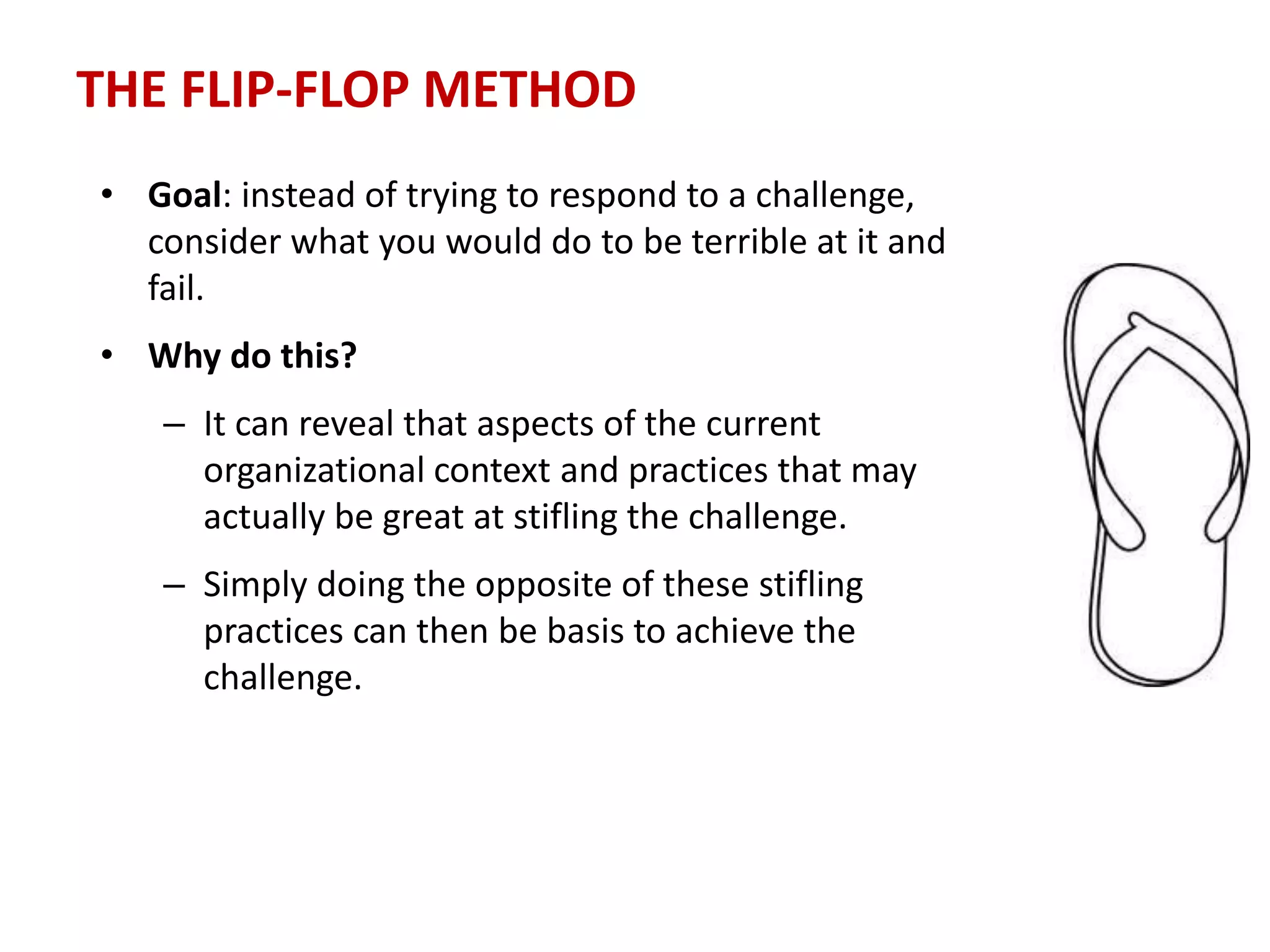 THE FLIP-FLOP METHOD
• Goal: instead of trying to respond to a challenge,
consider what you would do to be terrible at it and
fail.
• Why do this?
– It can reveal that aspects of the current
organizational context and practices that may
actually be great at stifling the challenge.
– Simply doing the opposite of these stifling
practices can then be basis to achieve the
challenge.
 