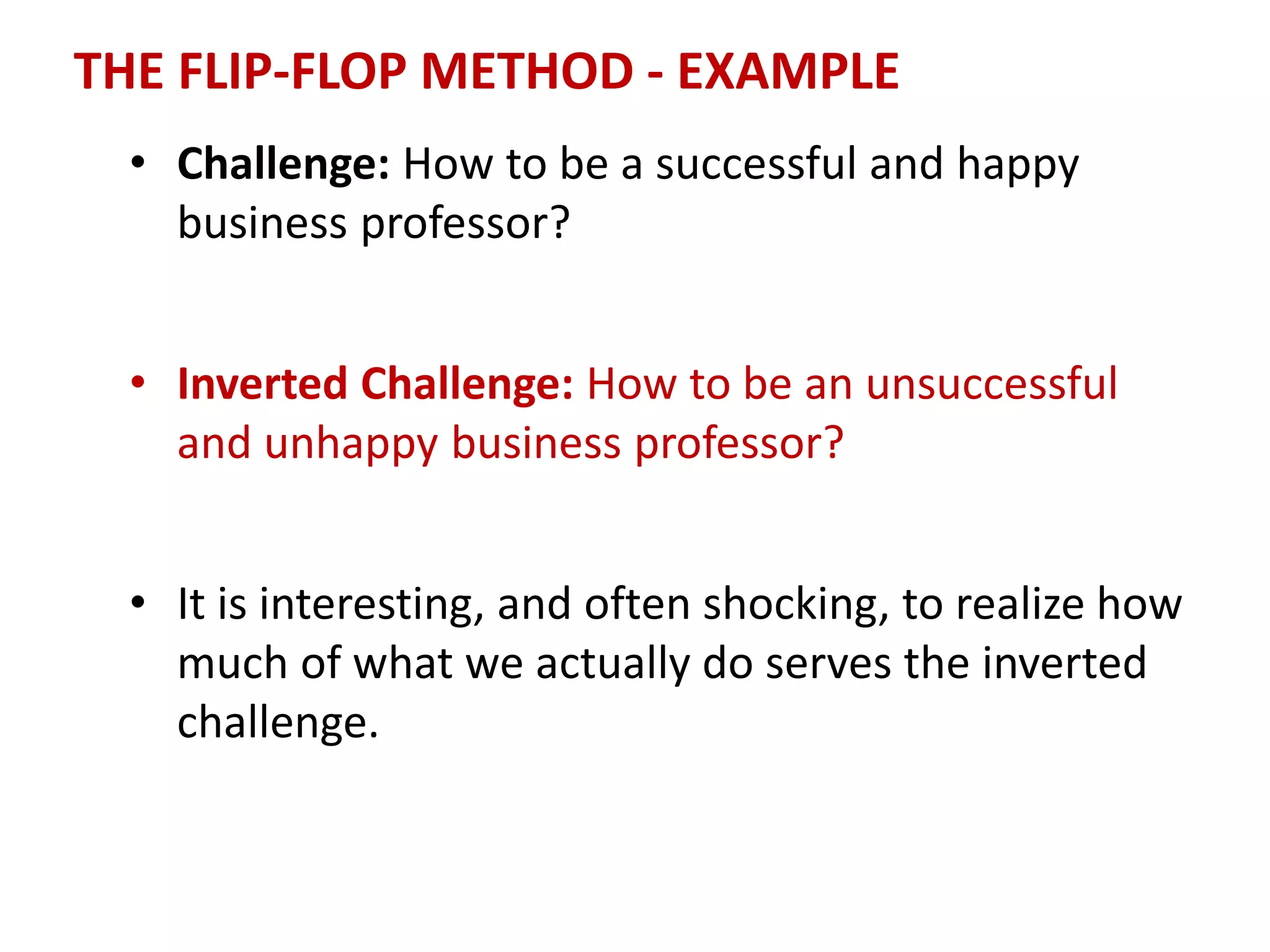 THE FLIP-FLOP METHOD - EXAMPLE
• Challenge: How to be a successful and happy
business professor?
• Inverted Challenge: How to be an unsuccessful
and unhappy business professor?
• It is interesting, and often shocking, to realize how
much of what we actually do serves the inverted
challenge.
 