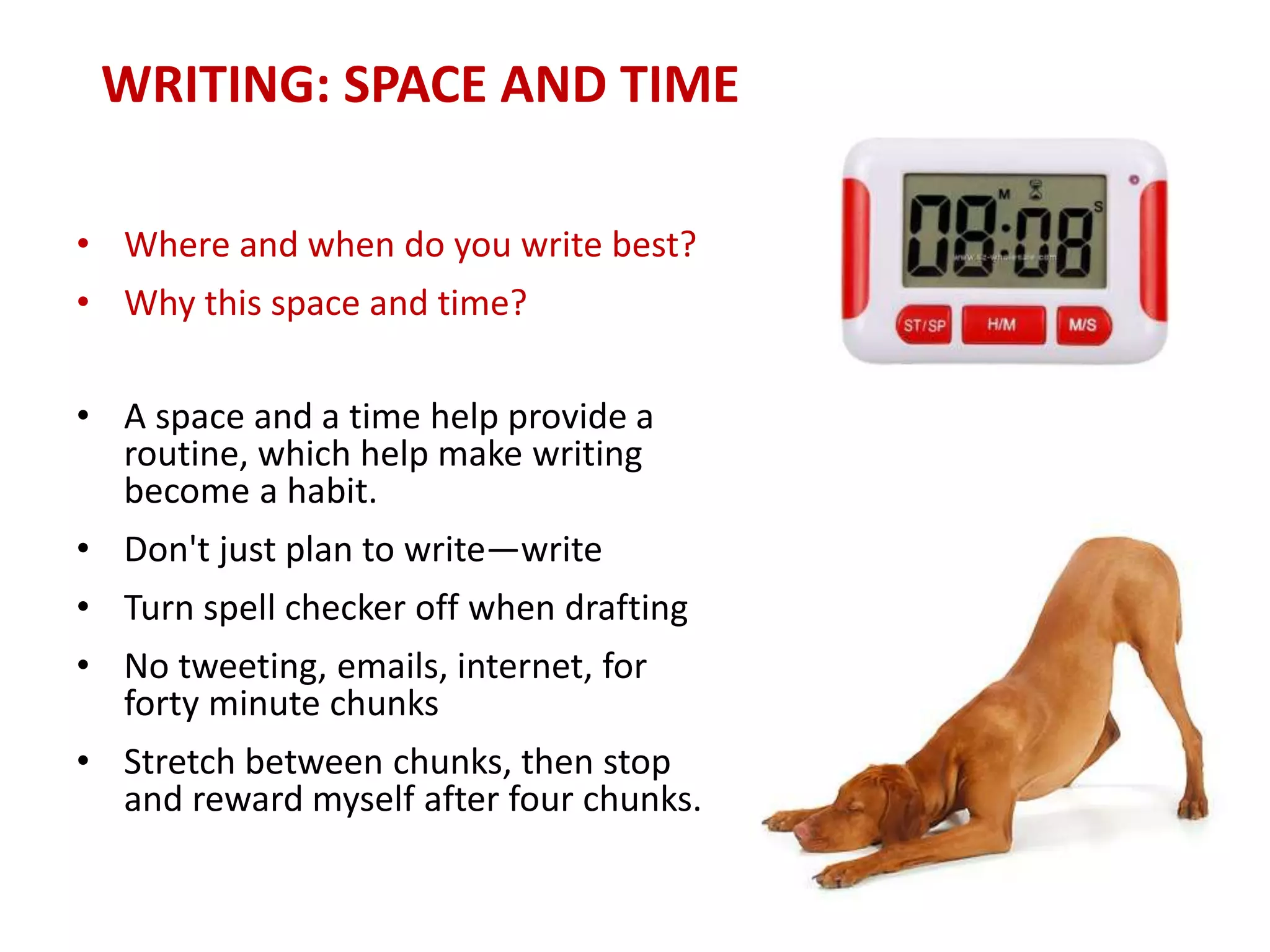 WRITING: SPACE AND TIME
• Where and when do you write best?
• Why this space and time?
• A space and a time help provide a
routine, which help make writing
become a habit.
• Don't just plan to write—write
• Turn spell checker off when drafting
• No tweeting, emails, internet, for
forty minute chunks
• Stretch between chunks, then stop
and reward myself after four chunks.
 