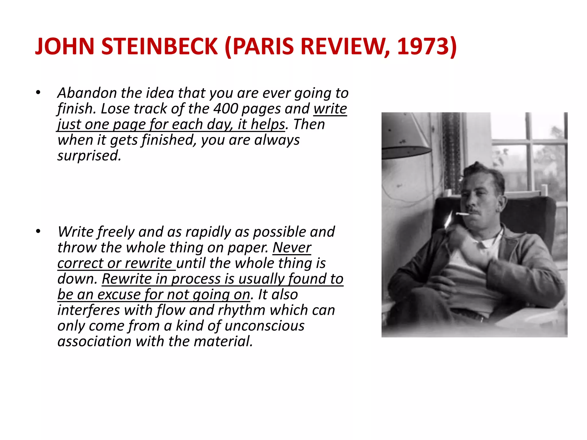 JOHN STEINBECK (PARIS REVIEW, 1973)
• Abandon the idea that you are ever going to
finish. Lose track of the 400 pages and write
just one page for each day, it helps. Then
when it gets finished, you are always
surprised.
• Write freely and as rapidly as possible and
throw the whole thing on paper. Never
correct or rewrite until the whole thing is
down. Rewrite in process is usually found to
be an excuse for not going on. It also
interferes with flow and rhythm which can
only come from a kind of unconscious
association with the material.
 
