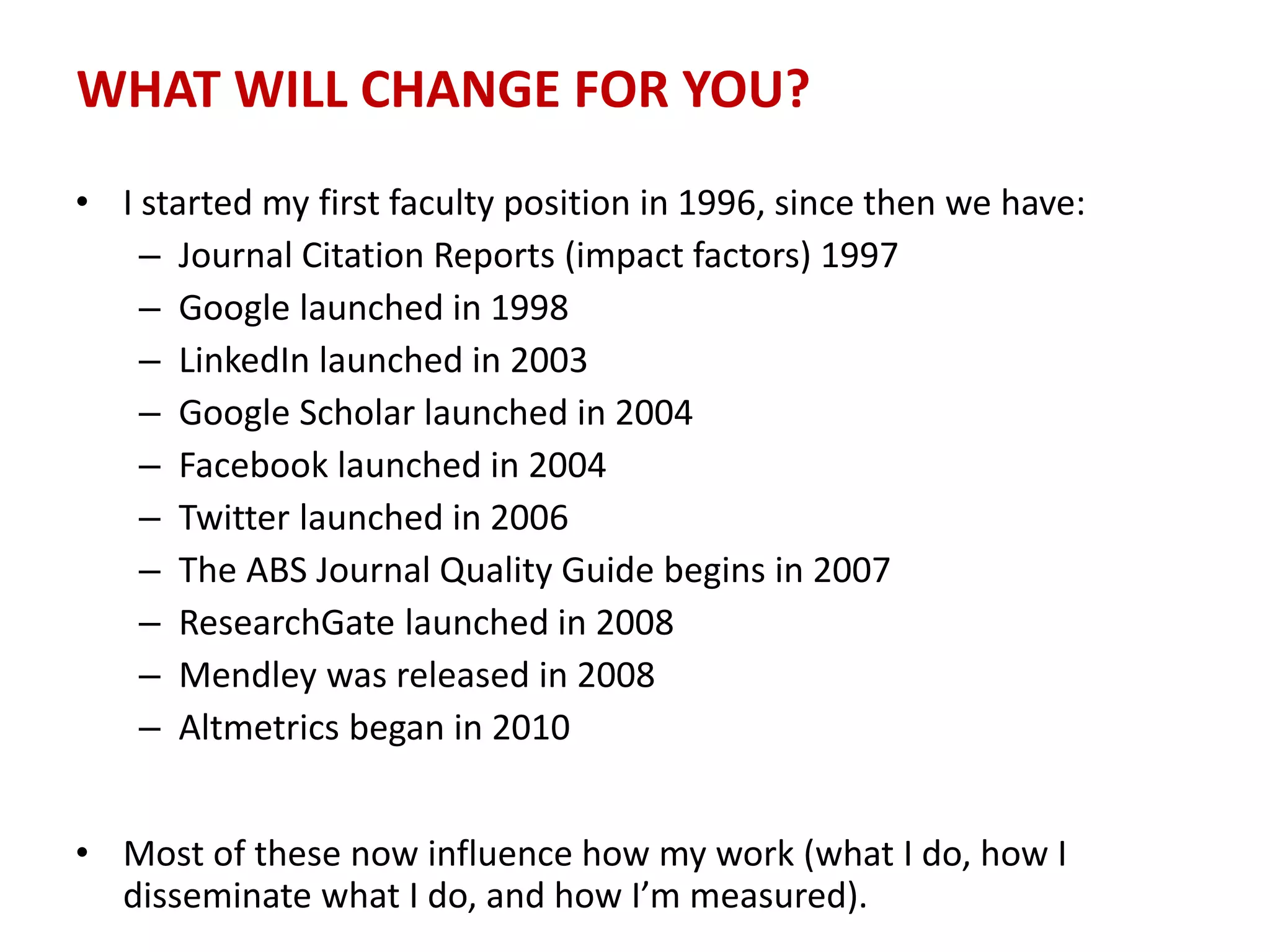 WHAT WILL CHANGE FOR YOU?
• I started my first faculty position in 1996, since then we have:
– Journal Citation Reports (impact factors) 1997
– Google launched in 1998
– LinkedIn launched in 2003
– Google Scholar launched in 2004
– Facebook launched in 2004
– Twitter launched in 2006
– The ABS Journal Quality Guide begins in 2007
– ResearchGate launched in 2008
– Mendley was released in 2008
– Altmetrics began in 2010
• Most of these now influence how my work (what I do, how I
disseminate what I do, and how I’m measured).
 