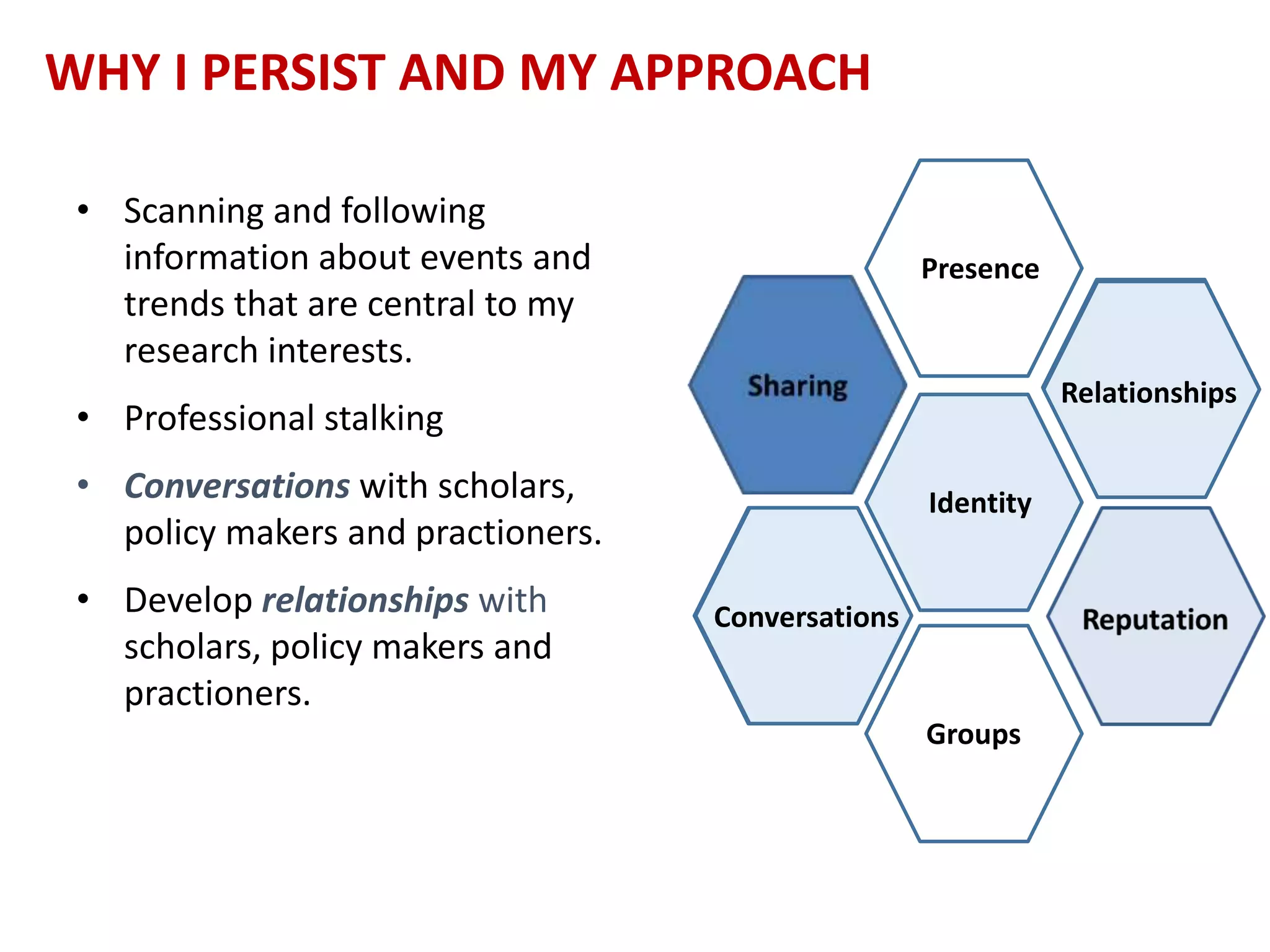 WHY I PERSIST AND MY APPROACH
• Scanning and following
information about events and
trends that are central to my
research interests.
• Professional stalking
• Conversations with scholars,
policy makers and practioners.
• Develop relationships with
scholars, policy makers and
practioners.
Presence
Identity
Groups
Conversations
Relationships
Conversations
Relationships
 