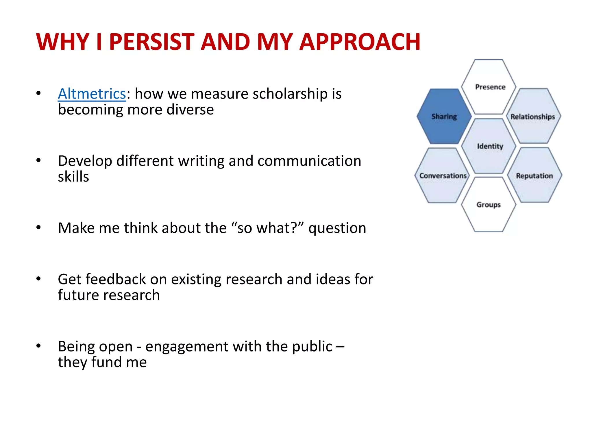 WHY I PERSIST AND MY APPROACH
• Altmetrics: how we measure scholarship is
becoming more diverse
• Develop different writing and communication
skills
• Make me think about the “so what?” question
• Get feedback on existing research and ideas for
future research
• Being open - engagement with the public –
they fund me
 