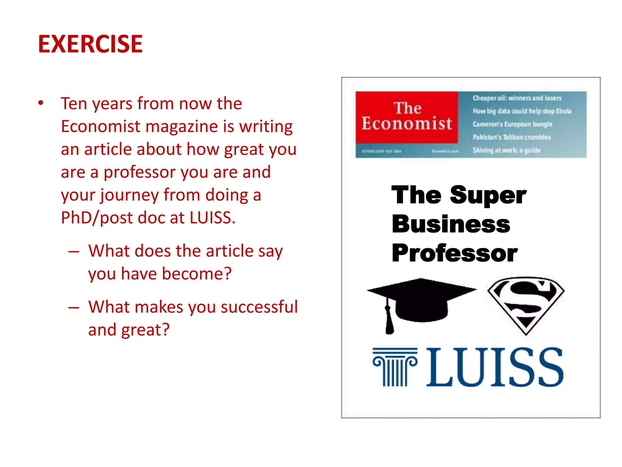 EXERCISE
• Ten years from now the
Economist magazine is writing
an article about how great you
are a professor you are and
your journey from doing a
PhD/post doc at LUISS.
– What does the article say
you have become?
– What makes you successful
and great?
The Super
Business
Professor
 