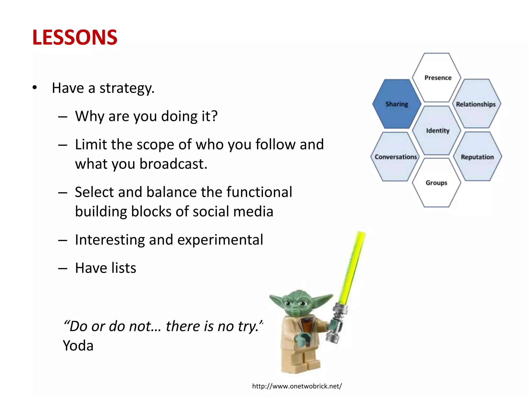 LESSONS
• Have a strategy.
– Why are you doing it?
– Limit the scope of who you follow and
what you broadcast.
– Select and balance the functional
building blocks of social media
– Interesting and experimental
– Have lists
“Do or do not… there is no try.”
Yoda
http://www.onetwobrick.net/
 